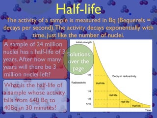 Half-life
 The activity of a sample is measured in Bq (Bequerels =
decays per second). The activity decays exponentially with
            time, just like the number of nuclei.
A sample of 24 million
nuclei has a half-life of 3 Solutions
years. After how many over the
years will there be 3         page
million nuclei left?
What is the half-life of
a sample whose activity
falls from 640 Bq to
40Bq in 30 minutes?
                            14
 
