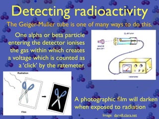 Detecting radioactivity
The Geiger-Muller tube is one of many ways to do this.
   One alpha or beta particle
entering the detector ionises
 the gas within which creates
a voltage which is counted as
    a ‘click’ by the ratemeter.




                          A photographic ﬁlm will darken
                          when exposed to radiation
                            8       Image: darvill.clara.net
 