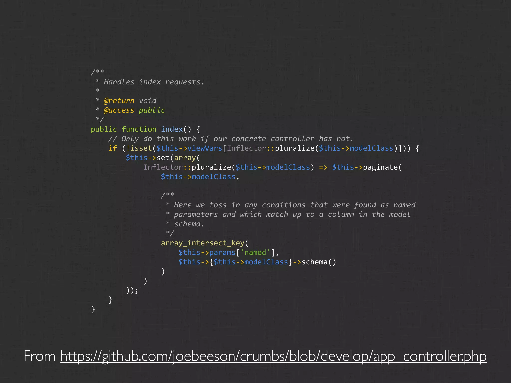 /**
           * Handles index requests.
           *
           * @return void
           * @access public
           */
          public function index() {
              // Only do this work if our concrete controller has not.
              if (!isset($this‐>viewVars[Inflector::pluralize($this‐>modelClass)])) {
                  $this‐>set(array(
                      Inflector::pluralize($this‐>modelClass) => $this‐>paginate(
                          $this‐>modelClass,

                          /**
                           * Here we toss in any conditions that were found as named
                           * parameters and which match up to a column in the model
                           * schema.
                           */
                          array_intersect_key(
                              $this‐>params['named'],
                              $this‐>{$this‐>modelClass}‐>schema()
                          )
                      )
                  ));
              }
          }




From https://github.com/joebeeson/crumbs/blob/develop/app_controller.php
 