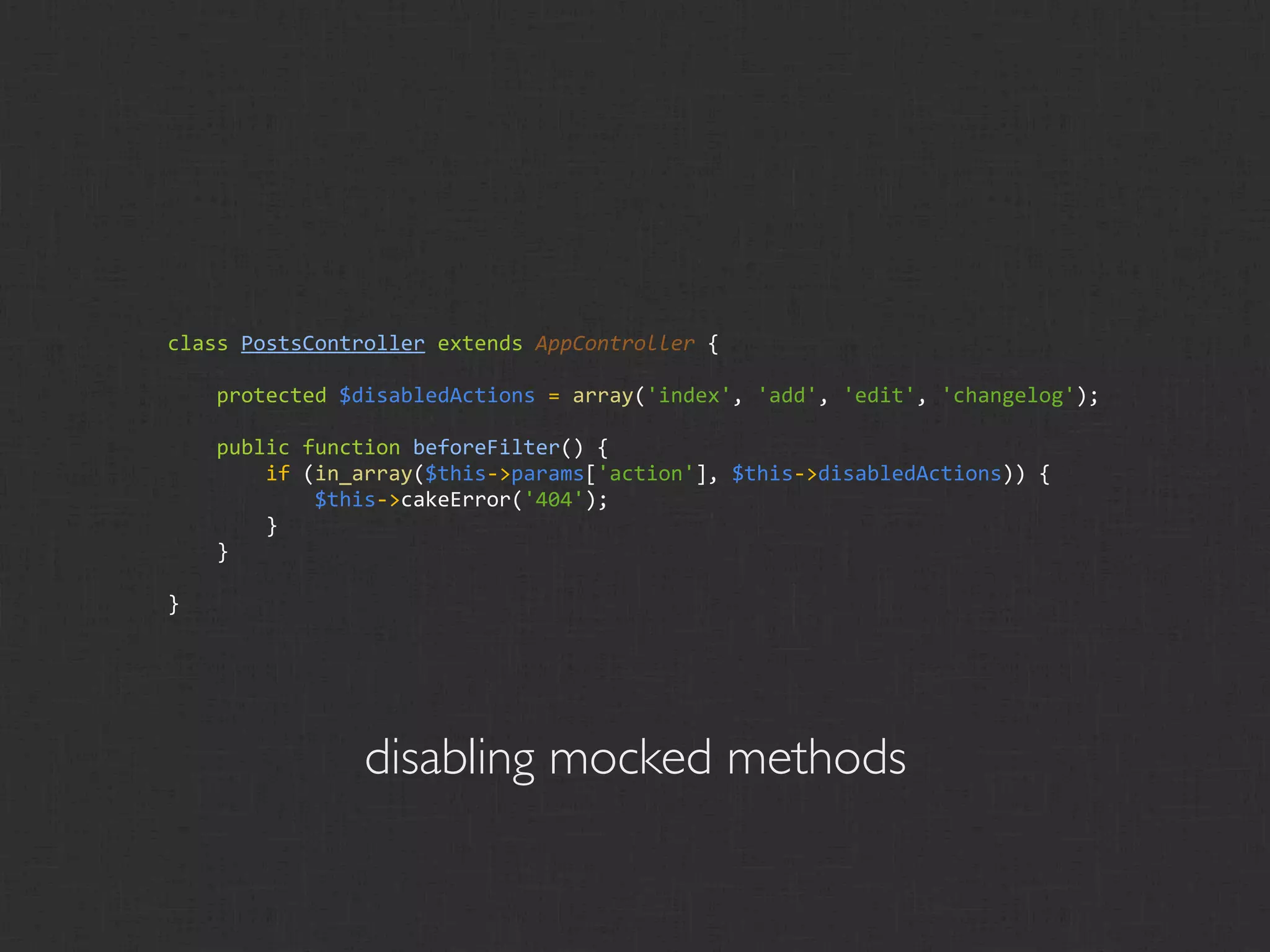 class PostsController extends AppController {

    protected $disabledActions = array('index', 'add', 'edit', 'changelog');

    public function beforeFilter() {
        if (in_array($this‐>params['action'], $this‐>disabledActions)) {
            $this‐>cakeError('404');
        }
    }

}




                disabling mocked methods
 