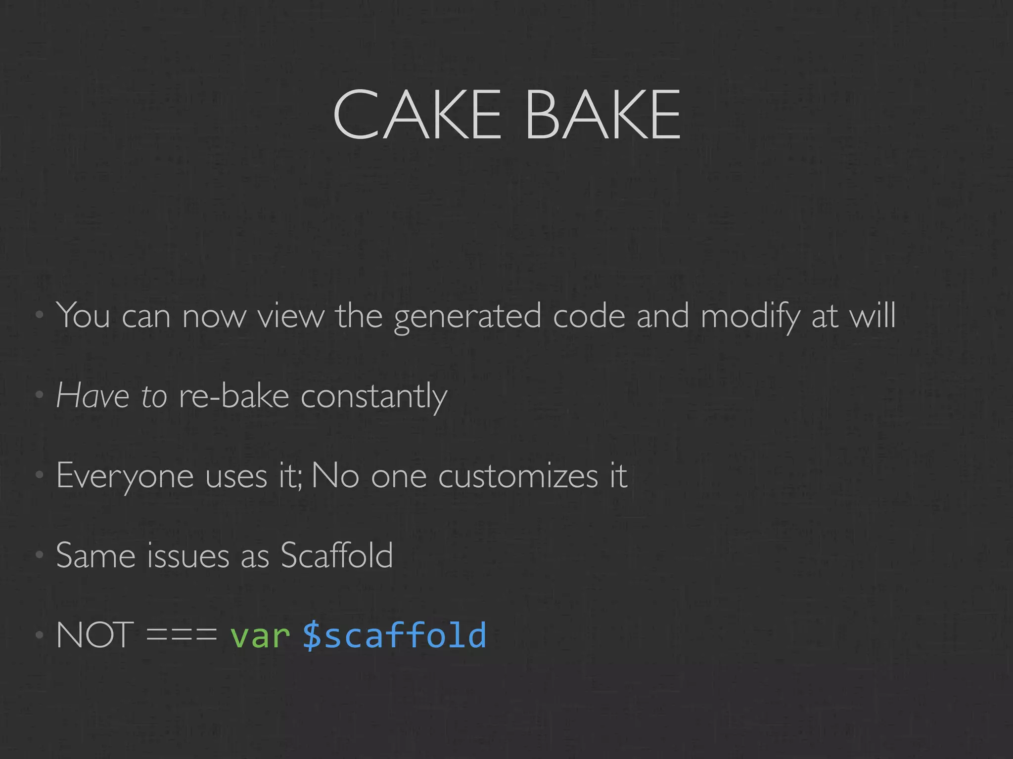 CAKE BAKE

• You   can now view the generated code and modify at will

• Have   to re-bake constantly

• Everyone   uses it; No one customizes it

• Same   issues as Scaffold

• NOT    === var $scaffold
 