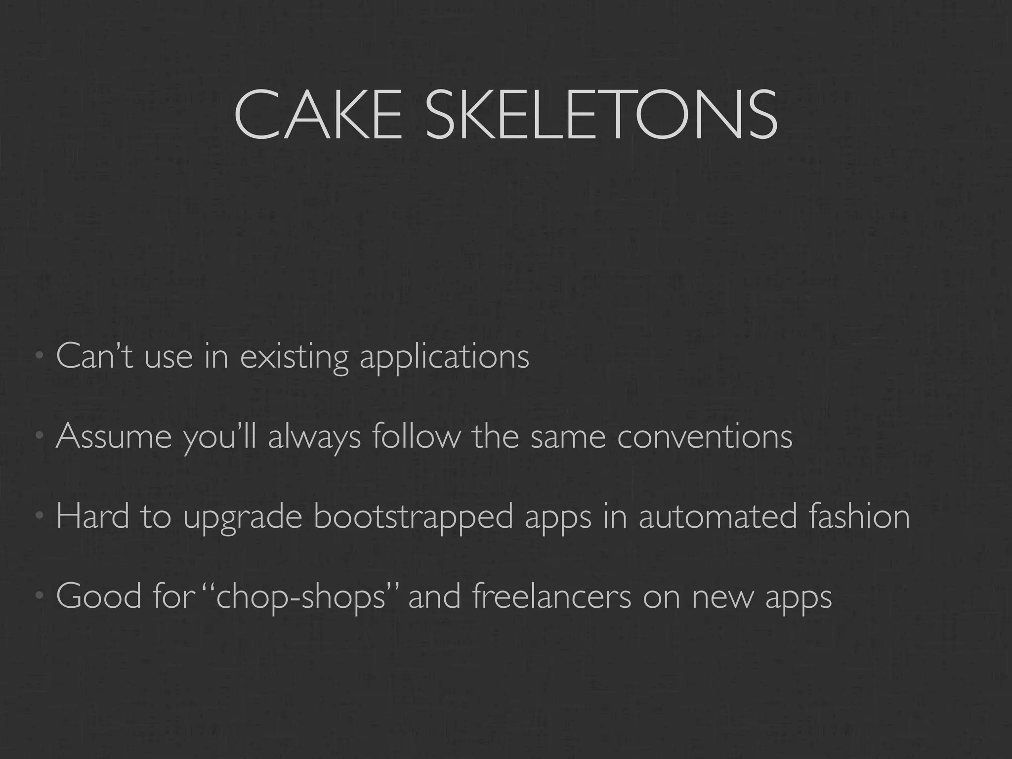 CAKE SKELETONS


• Can’t   use in existing applications

• Assume    you’ll always follow the same conventions

• Hard    to upgrade bootstrapped apps in automated fashion

• Good    for “chop-shops” and freelancers on new apps
 