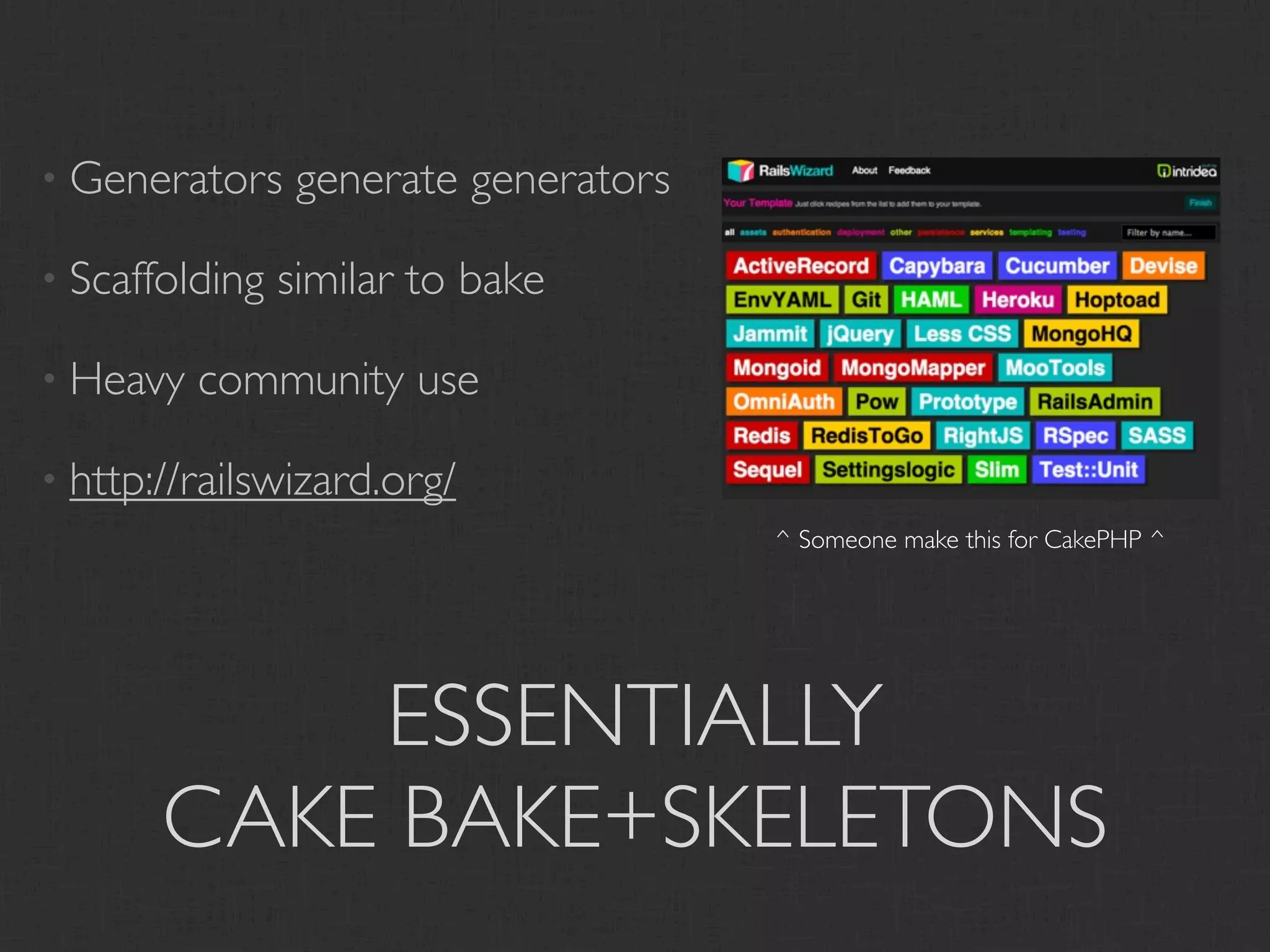 • Generators     generate generators

• Scaffolding   similar to bake

• Heavy   community use

• http://railswizard.org/
                                       ^ Someone make this for CakePHP ^




           ESSENTIALLY
       CAKE BAKE+SKELETONS
 