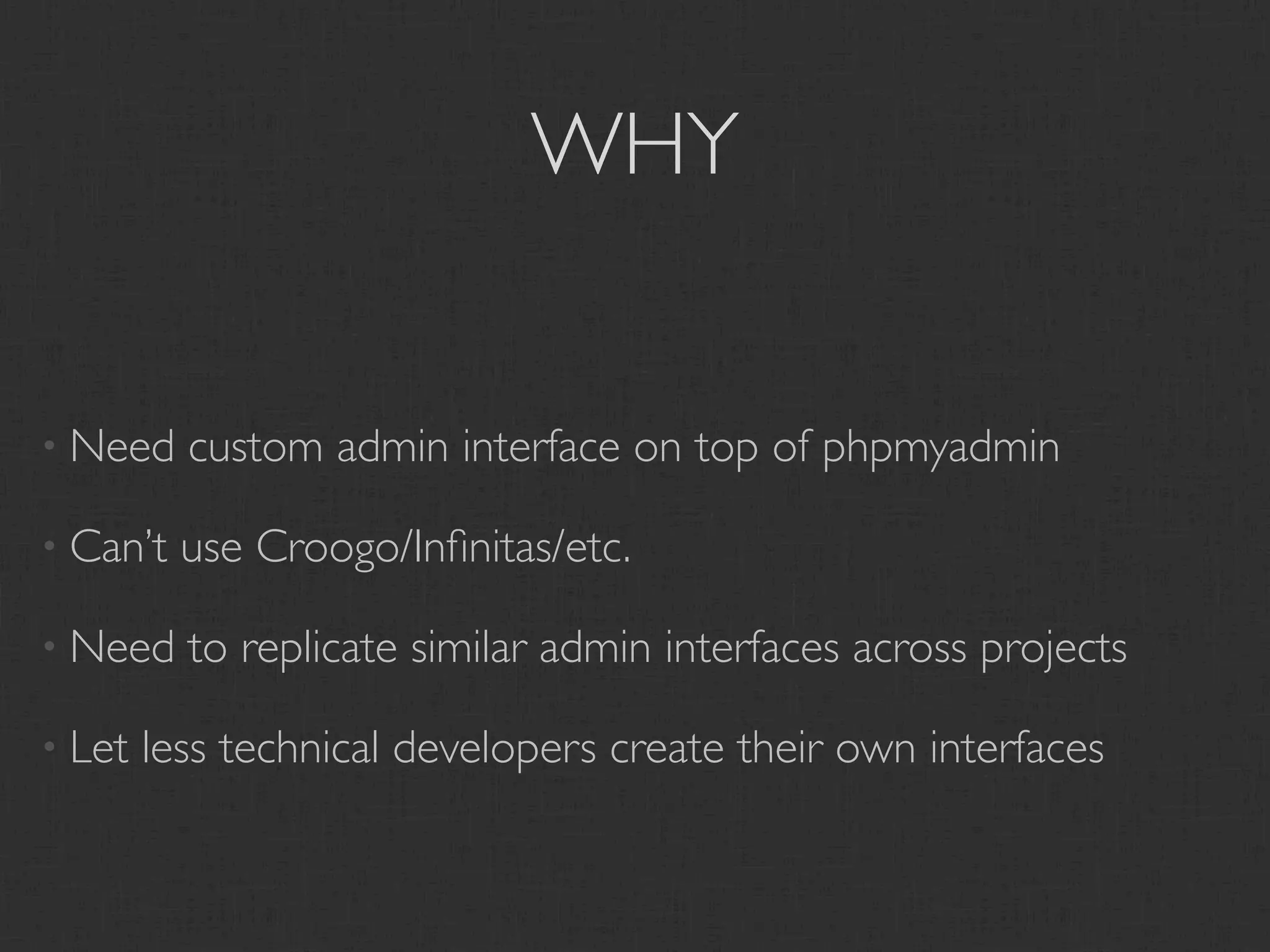 WHY


• Need    custom admin interface on top of phpmyadmin

• Can’t   use Croogo/Inﬁnitas/etc.

• Need    to replicate similar admin interfaces across projects

• Let   less technical developers create their own interfaces
 