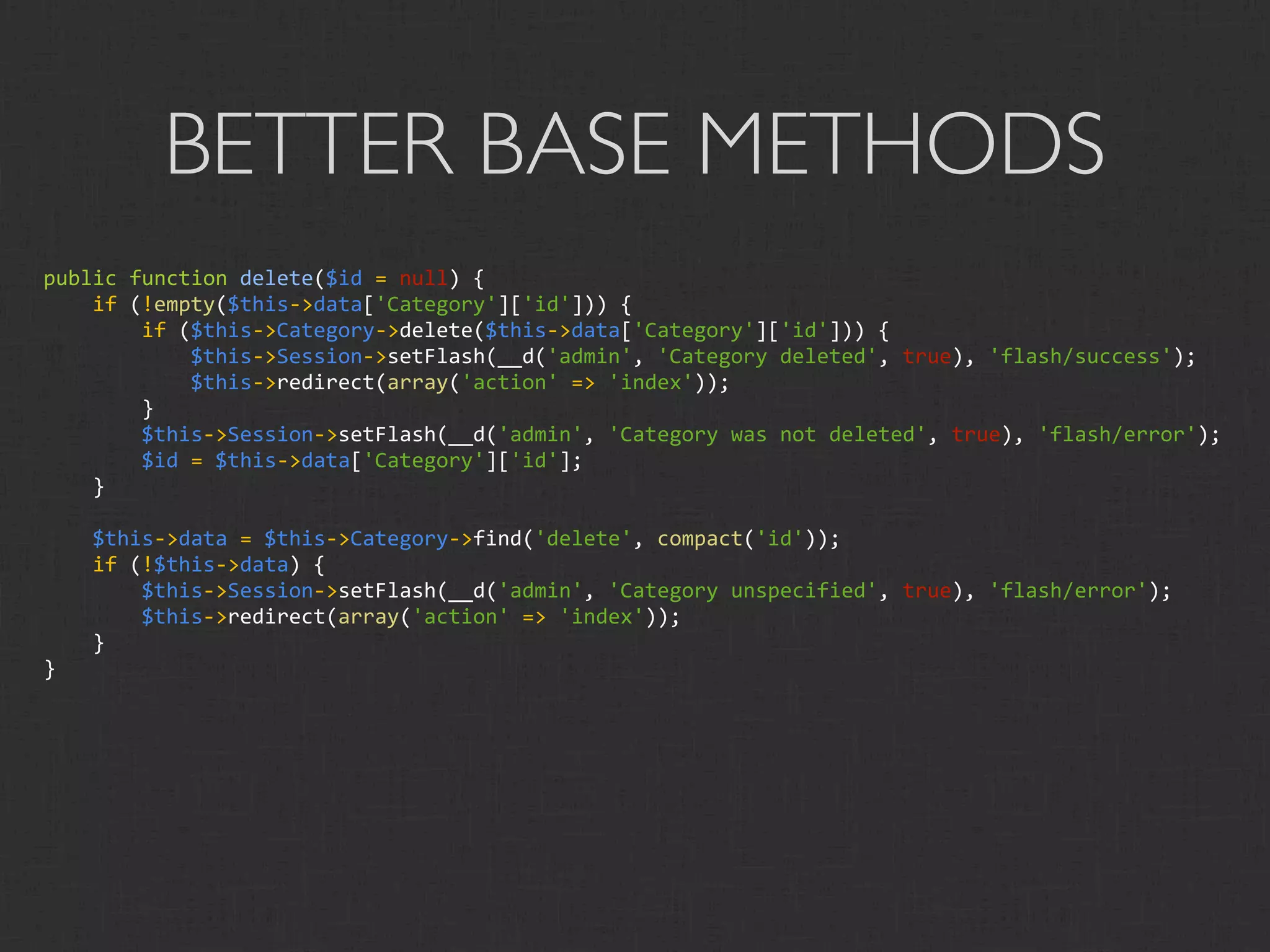BETTER BASE METHODS
public function delete($id = null) {
    if (!empty($this‐>data['Category']['id'])) {
        if ($this‐>Category‐>delete($this‐>data['Category']['id'])) {
            $this‐>Session‐>setFlash(__d('admin', 'Category deleted', true), 'flash/success');
            $this‐>redirect(array('action' => 'index'));
        }
        $this‐>Session‐>setFlash(__d('admin', 'Category was not deleted', true), 'flash/error');
        $id = $this‐>data['Category']['id'];
    }

    $this‐>data = $this‐>Category‐>find('delete', compact('id'));
    if (!$this‐>data) {
        $this‐>Session‐>setFlash(__d('admin', 'Category unspecified', true), 'flash/error');
        $this‐>redirect(array('action' => 'index'));
    }
}
 
