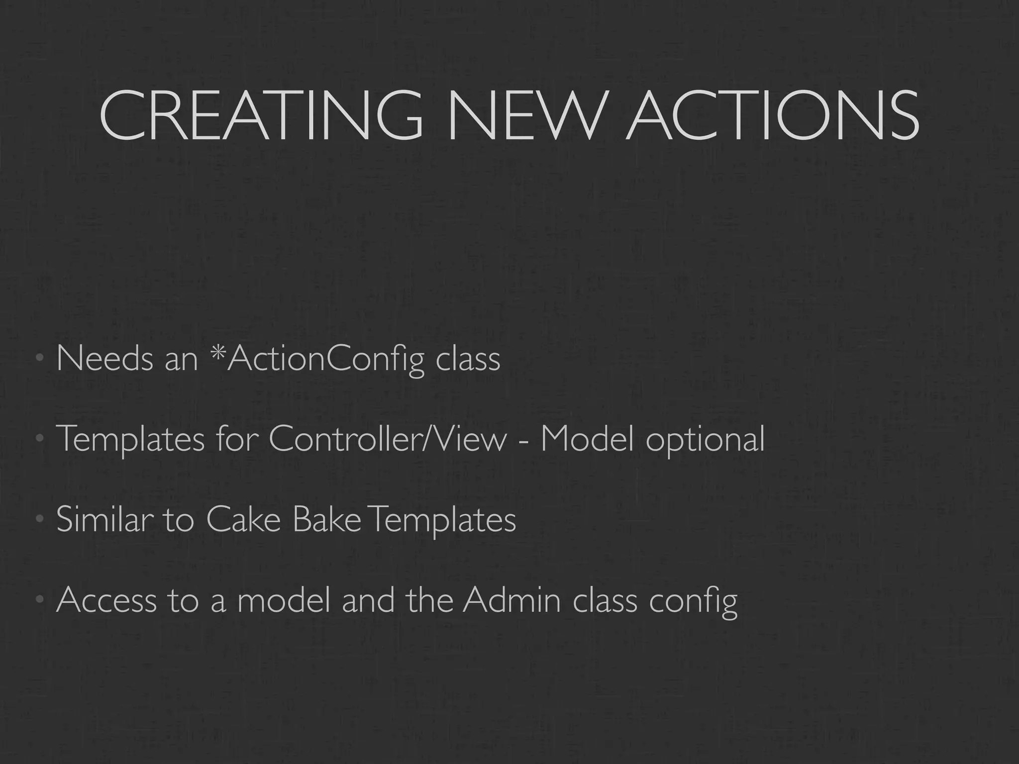 CREATING NEW ACTIONS


• Needs     an *ActionConﬁg class

• Templates    for Controller/View - Model optional

• Similar   to Cake Bake Templates

• Access    to a model and the Admin class conﬁg
 