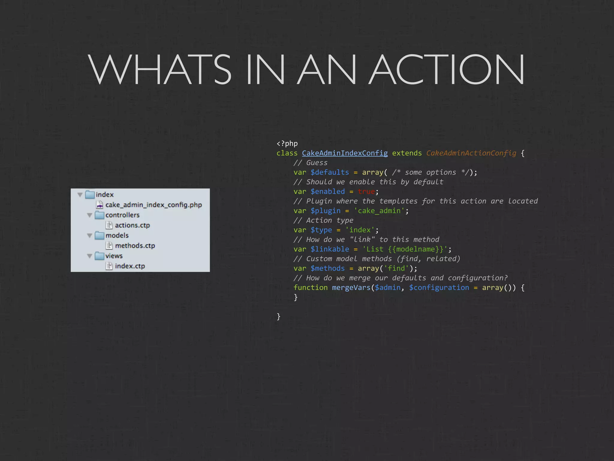WHATS IN AN ACTION
       <?php
       class CakeAdminIndexConfig extends CakeAdminActionConfig {
           // Guess
           var $defaults = array( /* some options */);
           // Should we enable this by default
           var $enabled = true;
           // Plugin where the templates for this action are located
           var $plugin = 'cake_admin';
           // Action type
           var $type = 'index';
           // How do we "link" to this method
           var $linkable = 'List {{modelname}}';
           // Custom model methods (find, related)
           var $methods = array('find');
           // How do we merge our defaults and configuration?
           function mergeVars($admin, $configuration = array()) {
           }

       }
 