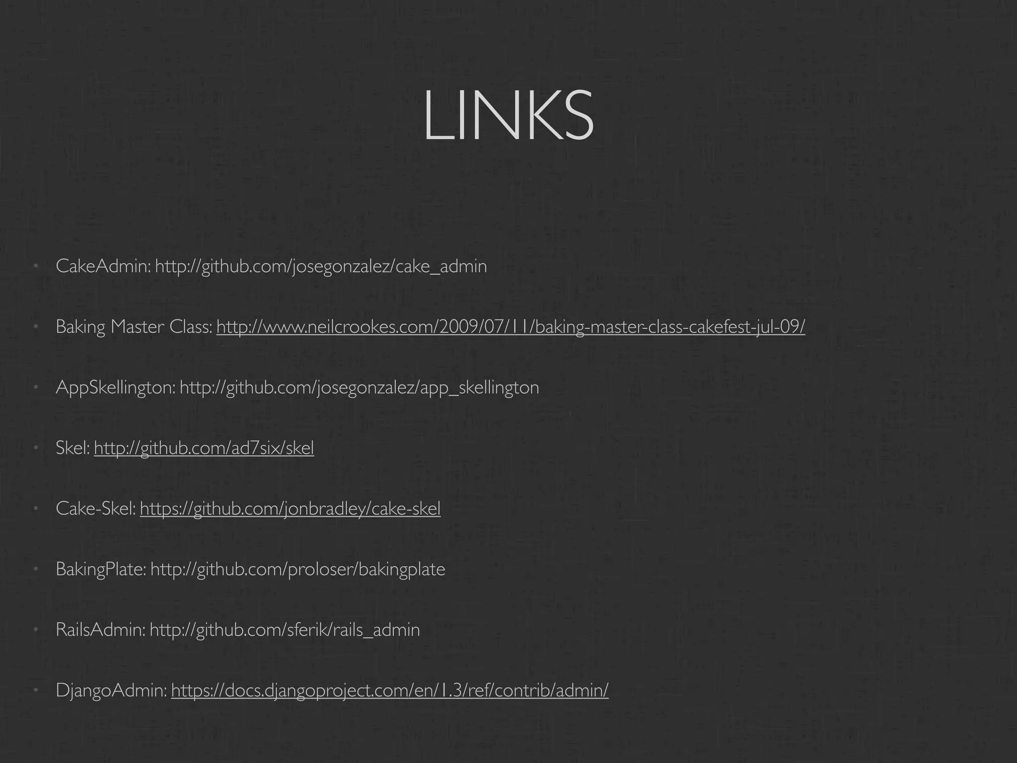 LINKS
•   CakeAdmin: http://github.com/josegonzalez/cake_admin

•   Baking Master Class: http://www.neilcrookes.com/2009/07/11/baking-master-class-cakefest-jul-09/

•   AppSkellington: http://github.com/josegonzalez/app_skellington

•   Skel: http://github.com/ad7six/skel

•   Cake-Skel: https://github.com/jonbradley/cake-skel

•   BakingPlate: http://github.com/proloser/bakingplate

•   RailsAdmin: http://github.com/sferik/rails_admin

•   DjangoAdmin: https://docs.djangoproject.com/en/1.3/ref/contrib/admin/
 
