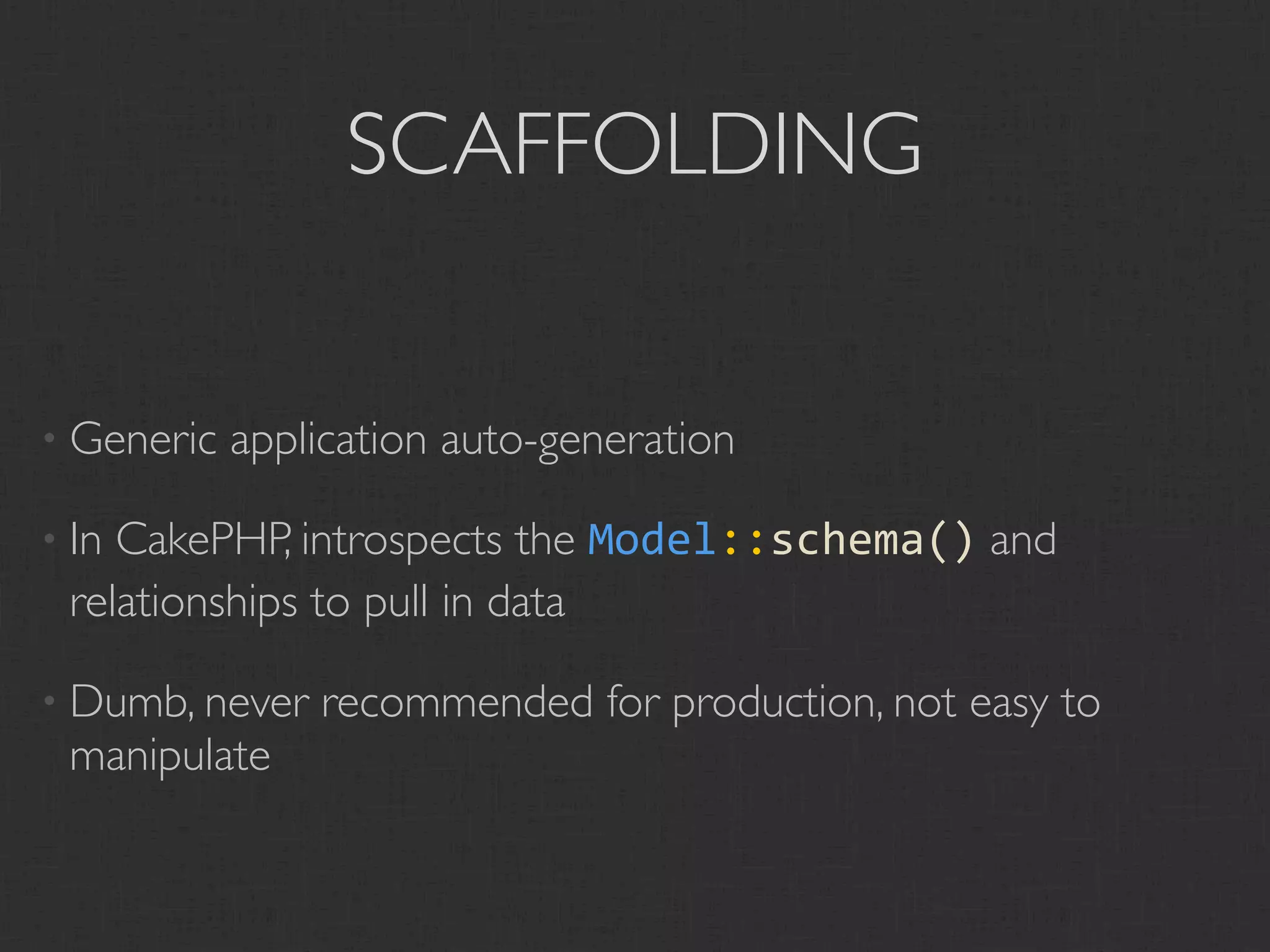 SCAFFOLDING


• Generic   application auto-generation

• InCakePHP, introspects the Model::schema() and
 relationships to pull in data

• Dumb, never   recommended for production, not easy to
 manipulate
 