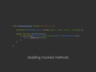 class PostsController extends AppController {

    protected $disabledActions = array('index', 'add', 'edit', 'changelog');

    public function beforeFilter() {
        if (in_array($this‐>params['action'], $this‐>disabledActions)) {
            $this‐>cakeError('404');
        }
    }

}




                disabling mocked methods
 