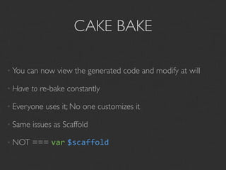 CAKE BAKE

• You   can now view the generated code and modify at will

• Have   to re-bake constantly

• Everyone   uses it; No one customizes it

• Same   issues as Scaffold

• NOT    === var $scaffold
 