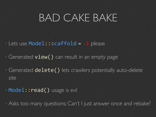BAD CAKE BAKE

• Lets   use Model::scaffold = ‐1 please

• Generated    view() can result in an empty page

• Generated    delete() lets crawlers potentially auto-delete
 site

• Model::read()       usage is evil

• Asks   too many questions; Can’t I just answer once and rebake?
 