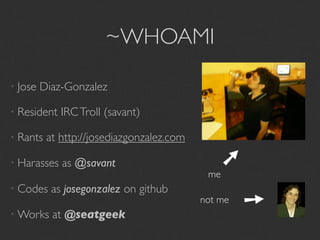 ~WHOAMI

• Jose   Diaz-Gonzalez

• Resident   IRC Troll (savant)

• Rants   at http://josediazgonzalez.com




                                              ➘
• Harasses   as @savant
                                            me
• Codes    as josegonzalez on github

• Works    at @seatgeek
                                           not me
                                                    ➘
 