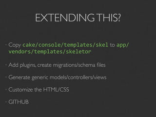 EXTENDING THIS?

• Copy
     cake/console/templates/skel to app/
 vendors/templates/skeletor

• Add   plugins, create migrations/schema ﬁles

• Generate   generic models/controllers/views

• Customize   the HTML/CSS

• GITHUB
 
