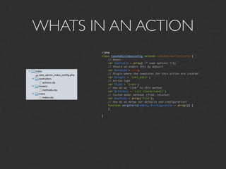 WHATS IN AN ACTION
       <?php
       class CakeAdminIndexConfig extends CakeAdminActionConfig {
           // Guess
           var $defaults = array( /* some options */);
           // Should we enable this by default
           var $enabled = true;
           // Plugin where the templates for this action are located
           var $plugin = 'cake_admin';
           // Action type
           var $type = 'index';
           // How do we "link" to this method
           var $linkable = 'List {{modelname}}';
           // Custom model methods (find, related)
           var $methods = array('find');
           // How do we merge our defaults and configuration?
           function mergeVars($admin, $configuration = array()) {
           }

       }
 