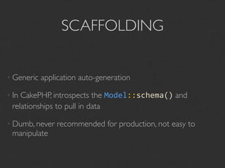 SCAFFOLDING


• Generic   application auto-generation

• InCakePHP, introspects the Model::schema() and
 relationships to pull in data

• Dumb, never   recommended for production, not easy to
 manipulate
 