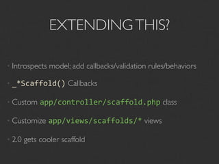 EXTENDING THIS?

• Introspects   model; add callbacks/validation rules/behaviors

• _*Scaffold()        Callbacks

• Custom     app/controller/scaffold.php class

• Customize     app/views/scaffolds/* views

• 2.0   gets cooler scaffold
 