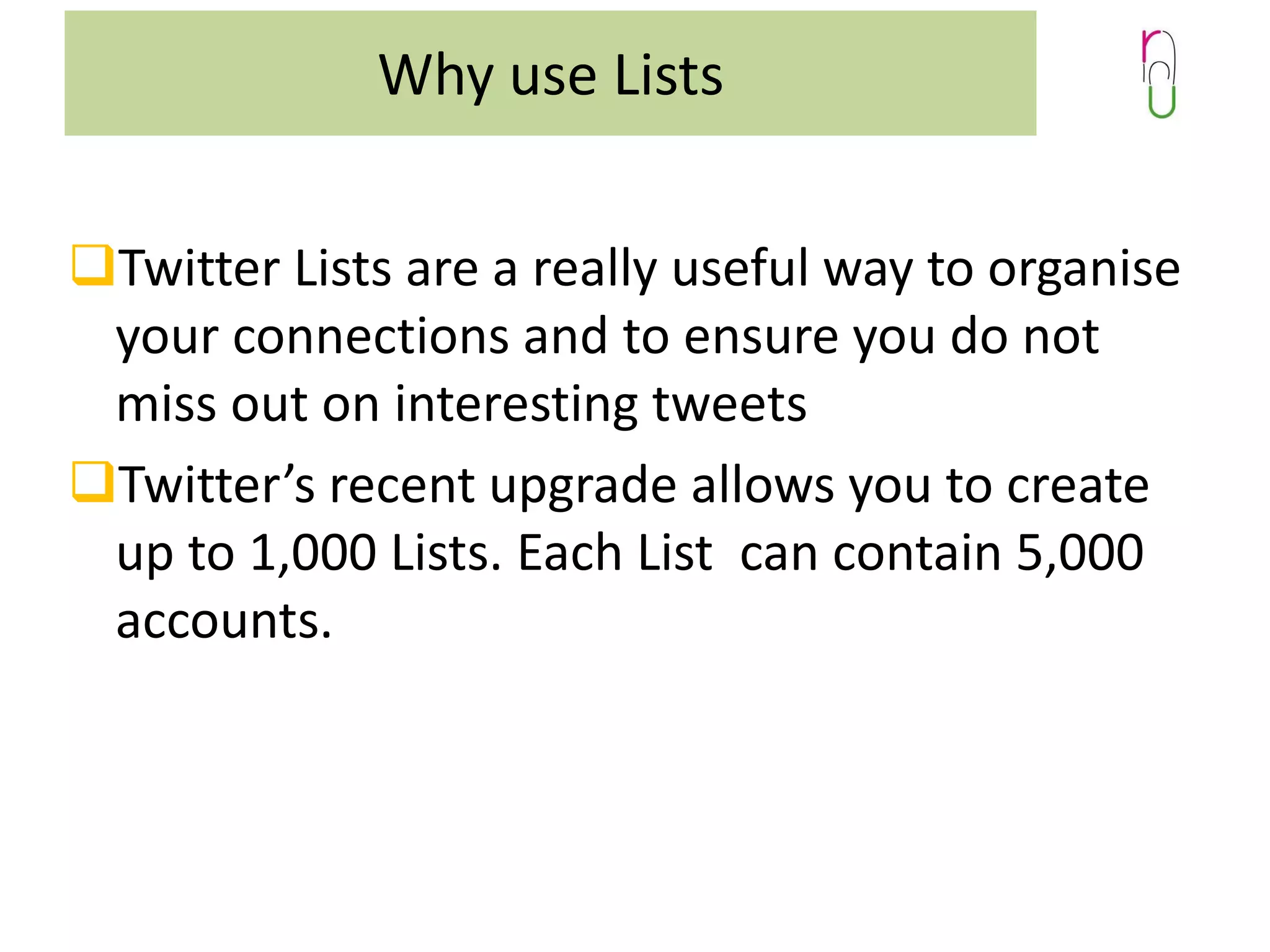 Why use Lists
Twitter Lists are a really useful way to organise
your connections and to ensure you do not
miss out on interesting tweets
Twitter’s recent upgrade allows you to create
up to 1,000 Lists. Each List can contain 5,000
accounts.

 