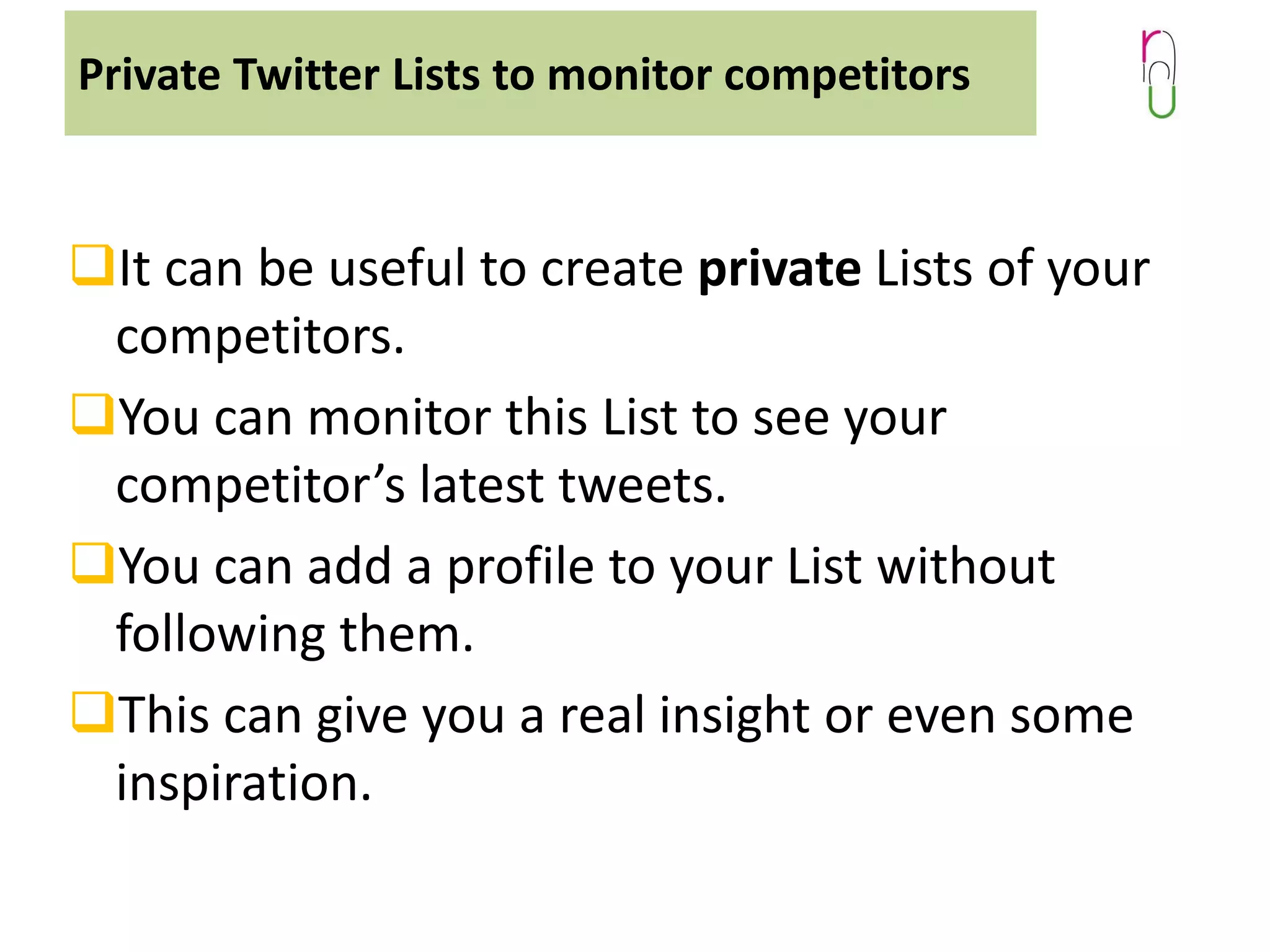 Private Twitter Lists to monitor competitors

It can be useful to create private Lists of your
competitors.
You can monitor this List to see your
competitor’s latest tweets.
You can add a profile to your List without
following them.
This can give you a real insight or even some
inspiration.

 
