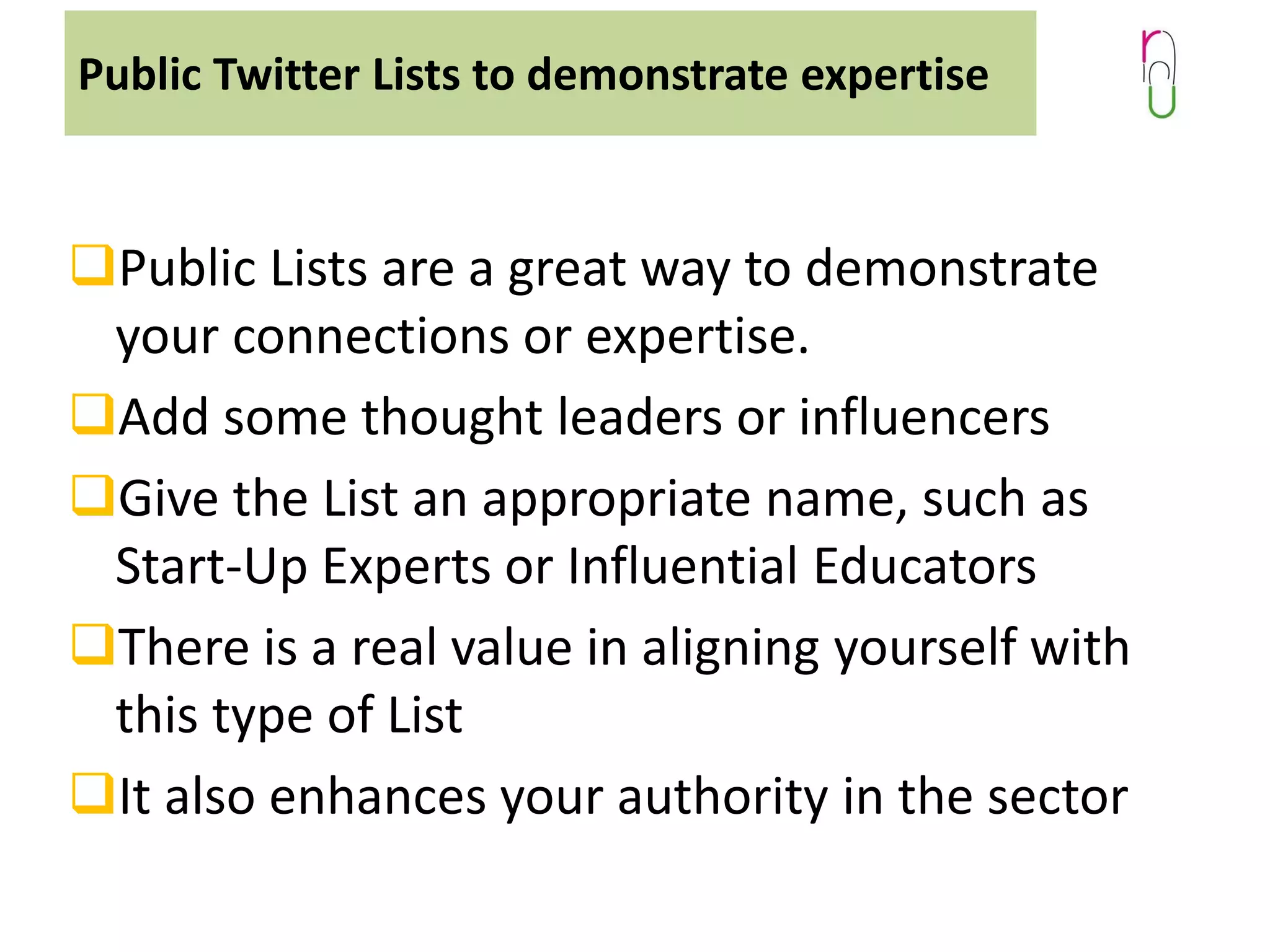Public Twitter Lists to demonstrate expertise

Public Lists are a great way to demonstrate
your connections or expertise.
Add some thought leaders or influencers
Give the List an appropriate name, such as
Start-Up Experts or Influential Educators
There is a real value in aligning yourself with
this type of List
It also enhances your authority in the sector

 