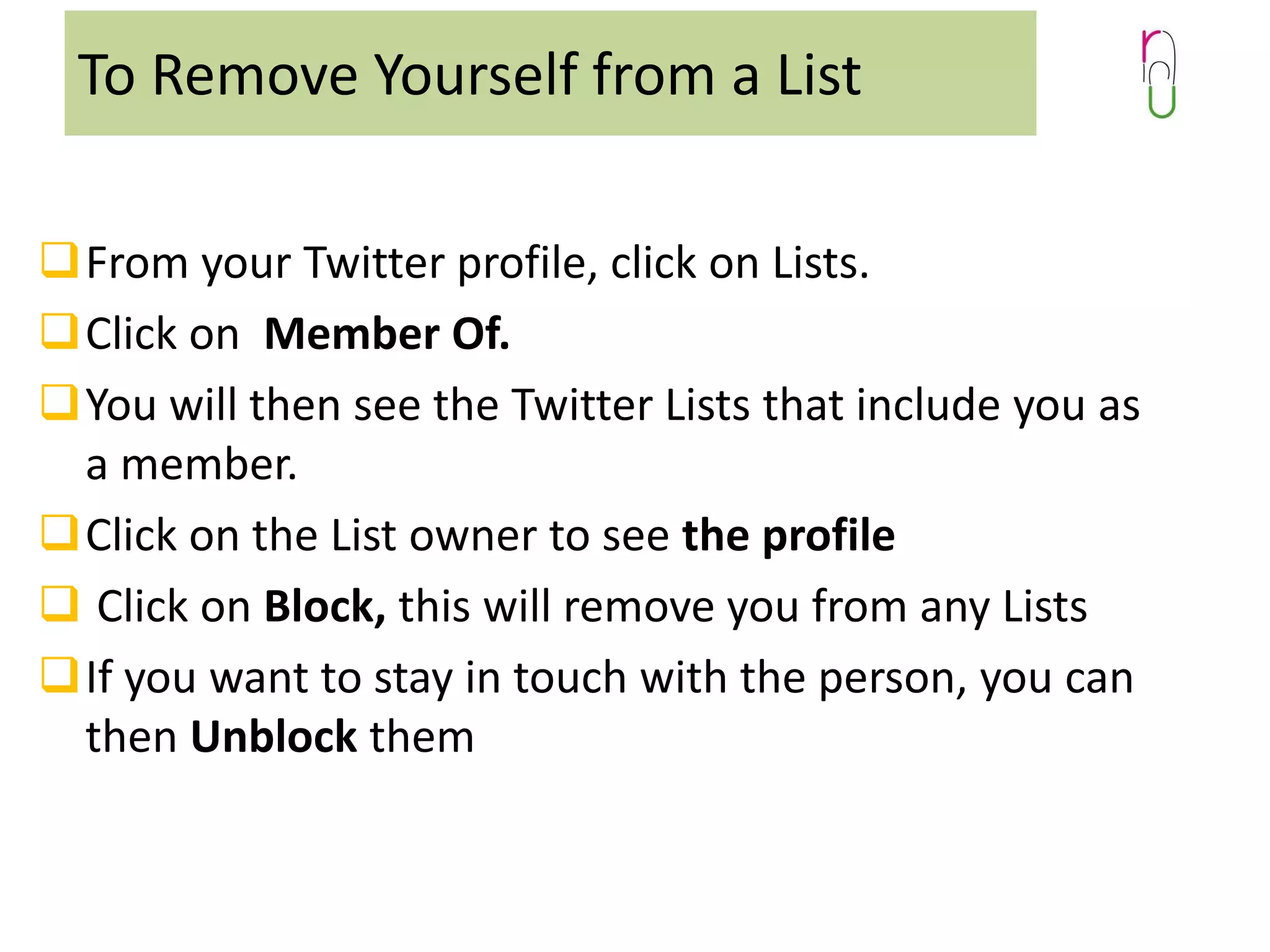 To Remove Yourself from a List
From your Twitter profile, click on Lists.
Click on Member Of.
You will then see the Twitter Lists that include you as
a member.
Click on the List owner to see the profile
 Click on Block, this will remove you from any Lists
If you want to stay in touch with the person, you can
then Unblock them

 
