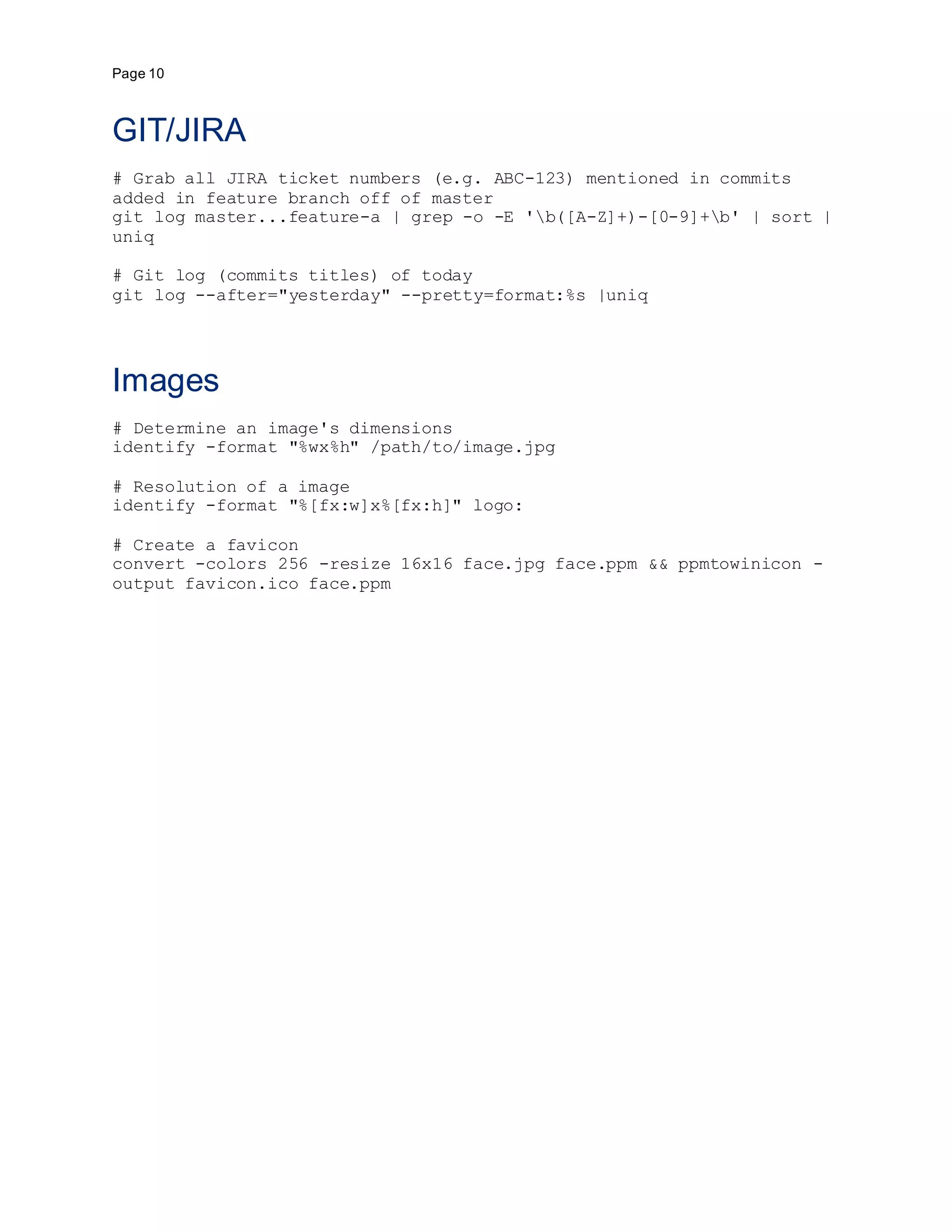 Page 10
GIT/JIRA
# Grab all JIRA ticket numbers (e.g. ABC-123) mentioned in commits
added in feature branch off of master
git log master...feature-a | grep -o -E 'b([A-Z]+)-[0-9]+b' | sort |
uniq
# Git log (commits titles) of today
git log --after="yesterday" --pretty=format:%s |uniq
Images
# Determine an image's dimensions
identify -format "%wx%h" /path/to/image.jpg
# Resolution of a image
identify -format "%[fx:w]x%[fx:h]" logo:
# Create a favicon
convert -colors 256 -resize 16x16 face.jpg face.ppm && ppmtowinicon -
output favicon.ico face.ppm
 