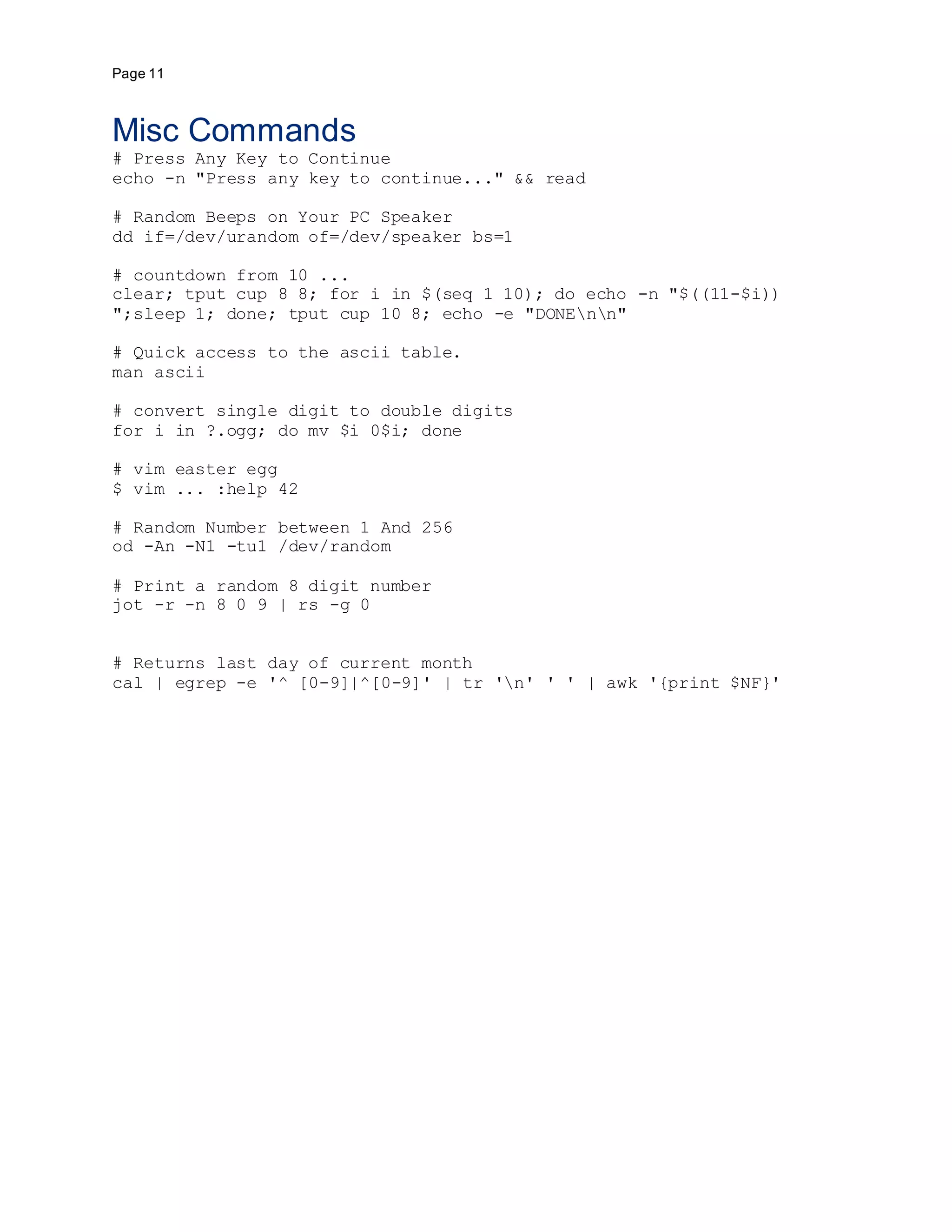 Page 11
Misc Commands
# Press Any Key to Continue
echo -n "Press any key to continue..." && read
# Random Beeps on Your PC Speaker
dd if=/dev/urandom of=/dev/speaker bs=1
# countdown from 10 ...
clear; tput cup 8 8; for i in $(seq 1 10); do echo -n "$((11-$i))
";sleep 1; done; tput cup 10 8; echo -e "DONEnn"
# Quick access to the ascii table.
man ascii
# convert single digit to double digits
for i in ?.ogg; do mv $i 0$i; done
# vim easter egg
$ vim ... :help 42
# Random Number between 1 And 256
od -An -N1 -tu1 /dev/random
# Print a random 8 digit number
jot -r -n 8 0 9 | rs -g 0
# Returns last day of current month
cal | egrep -e '^ [0-9]|^[0-9]' | tr 'n' ' ' | awk '{print $NF}'
 