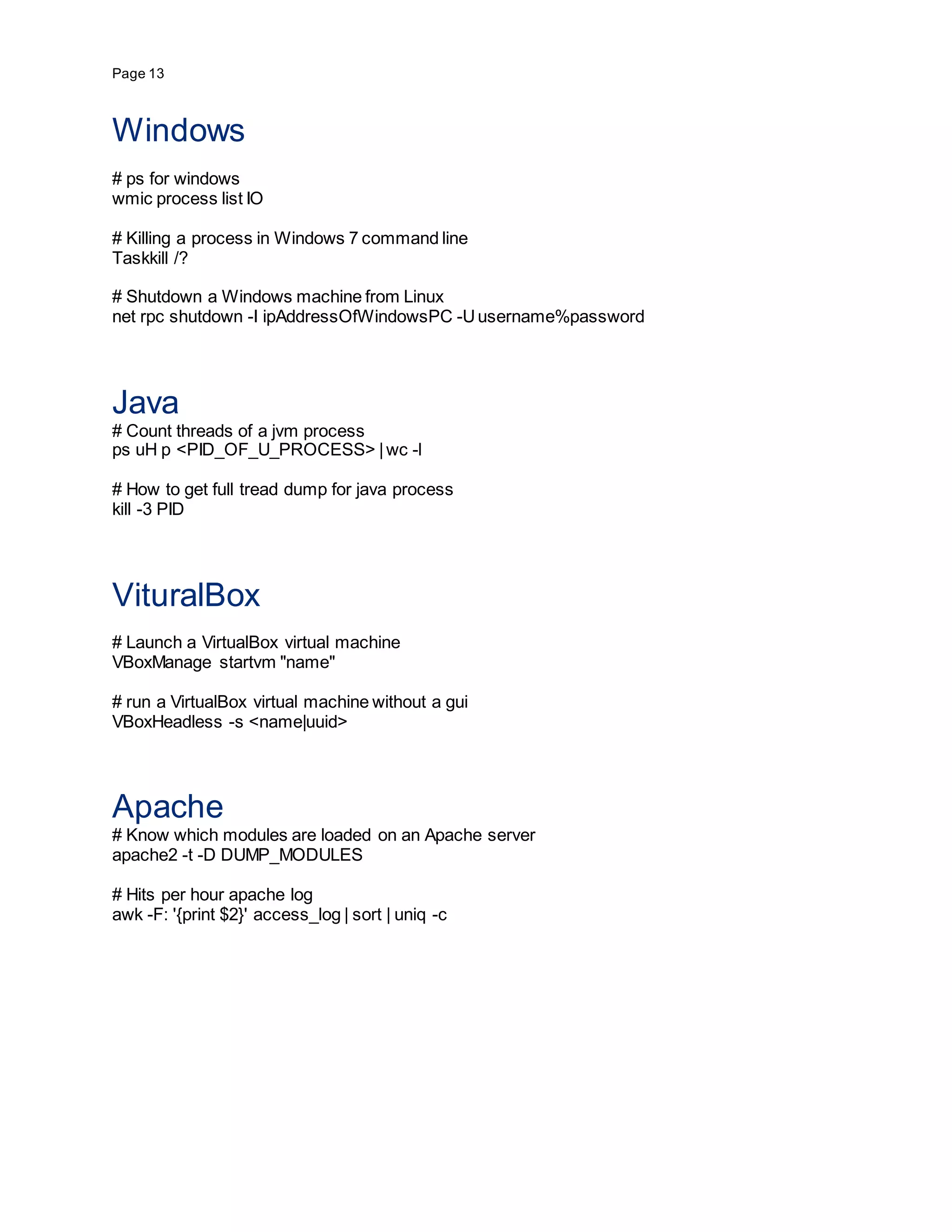 Page 13
Windows
# ps for windows
wmic process list IO
# Killing a process in Windows 7 command line
Taskkill /?
# Shutdown a Windows machine from Linux
net rpc shutdown -I ipAddressOfWindowsPC -Uusername%password
Java
# Count threads of a jvm process
ps uH p <PID_OF_U_PROCESS> |wc -l
# How to get full tread dump for java process
kill -3 PID
VituralBox
# Launch a VirtualBox virtual machine
VBoxManage startvm "name"
# run a VirtualBox virtual machine without a gui
VBoxHeadless -s <name|uuid>
Apache
# Know which modules are loaded on an Apache server
apache2 -t -D DUMP_MODULES
# Hits per hour apache log
awk -F: '{print $2}' access_log | sort | uniq -c
 