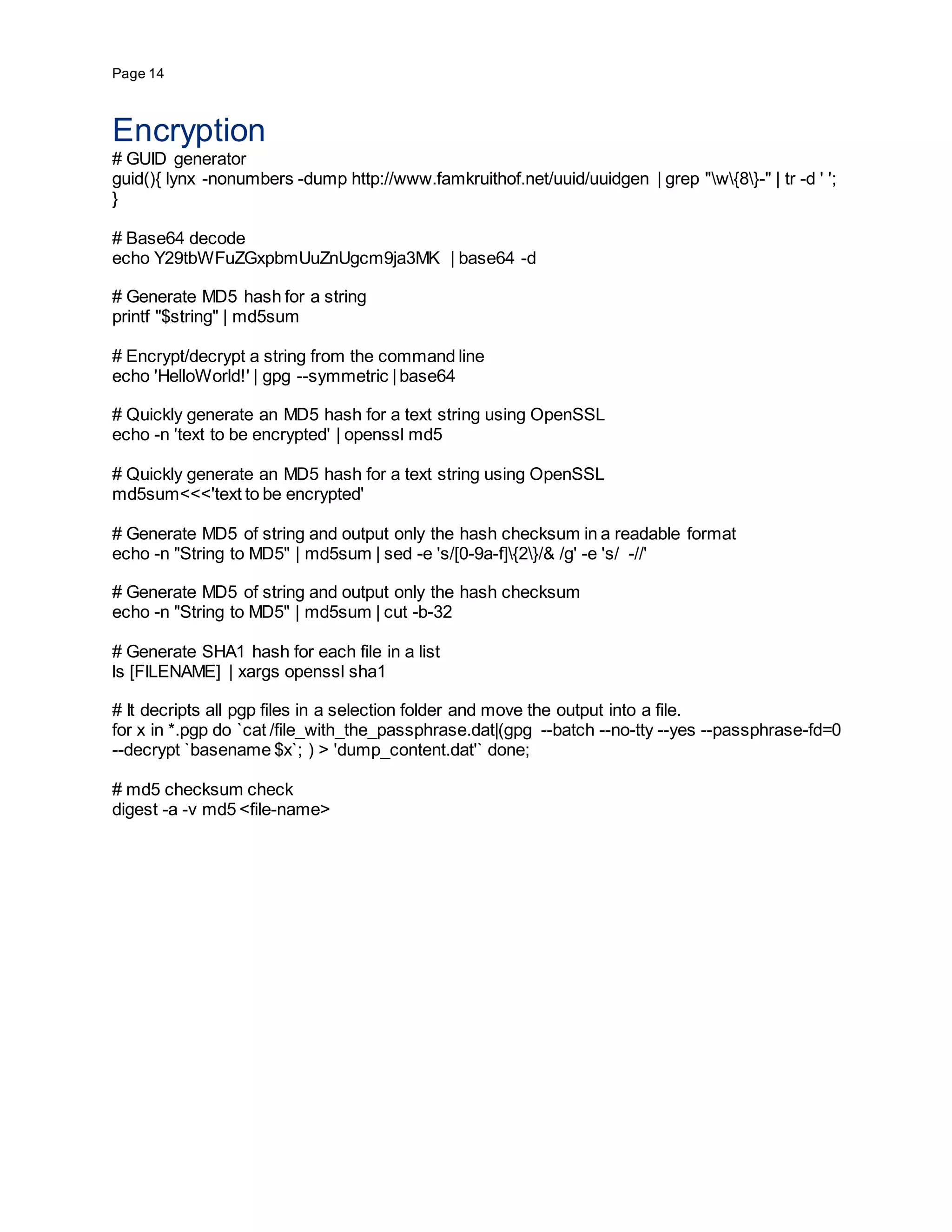 Page 14
Encryption
# GUID generator
guid(){ lynx -nonumbers -dump http://www.famkruithof.net/uuid/uuidgen | grep "w{8}-" | tr -d ' ';
}
# Base64 decode
echo Y29tbWFuZGxpbmUuZnUgcm9ja3MK | base64 -d
# Generate MD5 hash for a string
printf "$string" | md5sum
# Encrypt/decrypt a string from the command line
echo 'HelloWorld!' | gpg --symmetric |base64
# Quickly generate an MD5 hash for a text string using OpenSSL
echo -n 'text to be encrypted' | openssl md5
# Quickly generate an MD5 hash for a text string using OpenSSL
md5sum<<<'text to be encrypted'
# Generate MD5 of string and output only the hash checksum in a readable format
echo -n "String to MD5" | md5sum | sed -e 's/[0-9a-f]{2}/& /g' -e 's/ -//'
# Generate MD5 of string and output only the hash checksum
echo -n "String to MD5" | md5sum | cut -b-32
# Generate SHA1 hash for each file in a list
ls [FILENAME] | xargs openssl sha1
# It decripts all pgp files in a selection folder and move the output into a file.
for x in *.pgp do `cat /file_with_the_passphrase.dat|(gpg --batch --no-tty --yes --passphrase-fd=0
--decrypt `basename $x`; ) > 'dump_content.dat'` done;
# md5 checksum check
digest -a -v md5 <file-name>
 