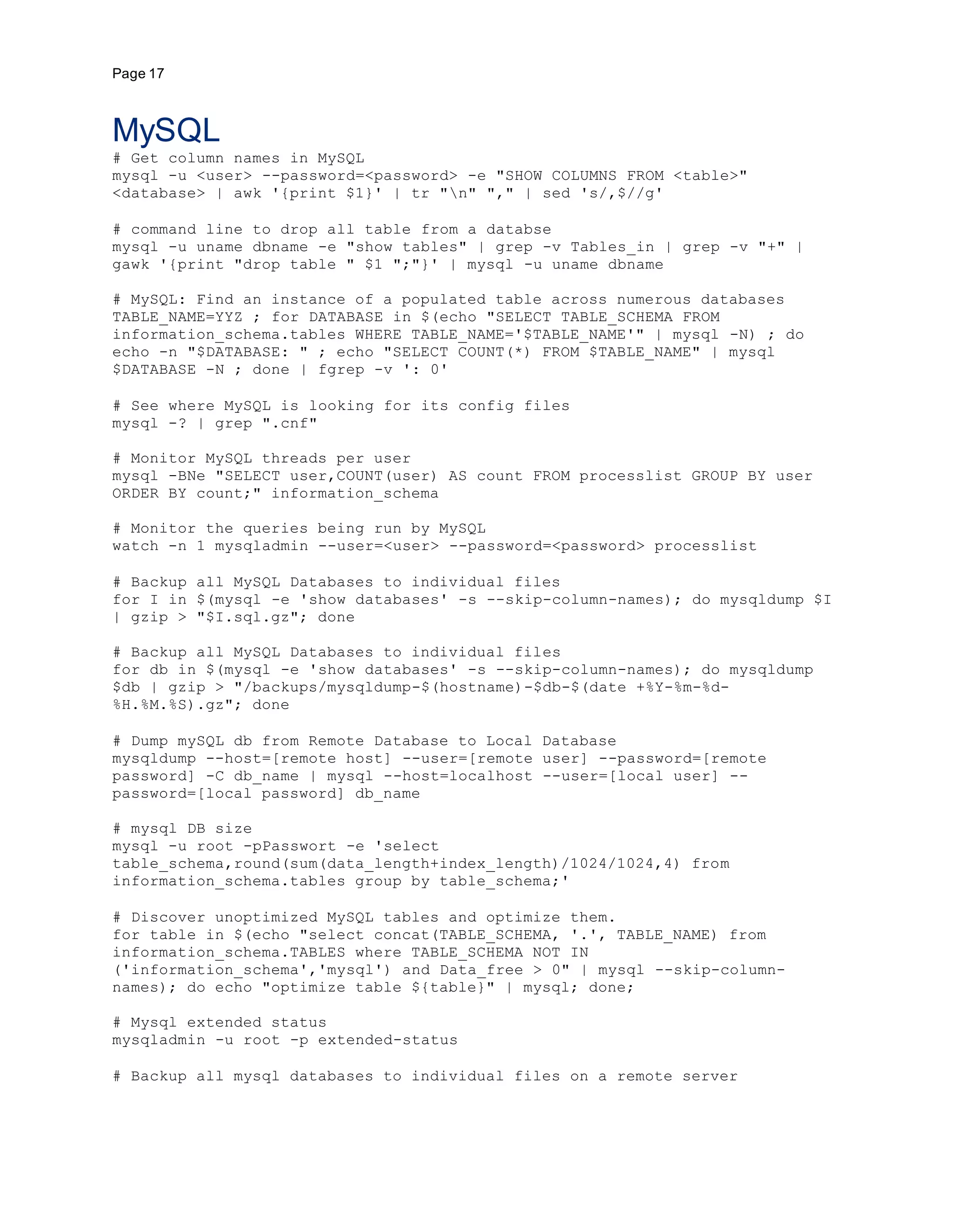 Page 17
MySQL
# Get column names in MySQL
mysql -u <user> --password=<password> -e "SHOW COLUMNS FROM <table>"
<database> | awk '{print $1}' | tr "n" "," | sed 's/,$//g'
# command line to drop all table from a databse
mysql -u uname dbname -e "show tables" | grep -v Tables_in | grep -v "+" |
gawk '{print "drop table " $1 ";"}' | mysql -u uname dbname
# MySQL: Find an instance of a populated table across numerous databases
TABLE_NAME=YYZ ; for DATABASE in $(echo "SELECT TABLE_SCHEMA FROM
information_schema.tables WHERE TABLE_NAME='$TABLE_NAME'" | mysql -N) ; do
echo -n "$DATABASE: " ; echo "SELECT COUNT(*) FROM $TABLE_NAME" | mysql
$DATABASE -N ; done | fgrep -v ': 0'
# See where MySQL is looking for its config files
mysql -? | grep ".cnf"
# Monitor MySQL threads per user
mysql -BNe "SELECT user,COUNT(user) AS count FROM processlist GROUP BY user
ORDER BY count;" information_schema
# Monitor the queries being run by MySQL
watch -n 1 mysqladmin --user=<user> --password=<password> processlist
# Backup all MySQL Databases to individual files
for I in $(mysql -e 'show databases' -s --skip-column-names); do mysqldump $I
| gzip > "$I.sql.gz"; done
# Backup all MySQL Databases to individual files
for db in $(mysql -e 'show databases' -s --skip-column-names); do mysqldump
$db | gzip > "/backups/mysqldump-$(hostname)-$db-$(date +%Y-%m-%d-
%H.%M.%S).gz"; done
# Dump mySQL db from Remote Database to Local Database
mysqldump --host=[remote host] --user=[remote user] --password=[remote
password] -C db_name | mysql --host=localhost --user=[local user] --
password=[local password] db_name
# mysql DB size
mysql -u root -pPasswort -e 'select
table_schema,round(sum(data_length+index_length)/1024/1024,4) from
information_schema.tables group by table_schema;'
# Discover unoptimized MySQL tables and optimize them.
for table in $(echo "select concat(TABLE_SCHEMA, '.', TABLE_NAME) from
information_schema.TABLES where TABLE_SCHEMA NOT IN
('information_schema','mysql') and Data_free > 0" | mysql --skip-column-
names); do echo "optimize table ${table}" | mysql; done;
# Mysql extended status
mysqladmin -u root -p extended-status
# Backup all mysql databases to individual files on a remote server
 
