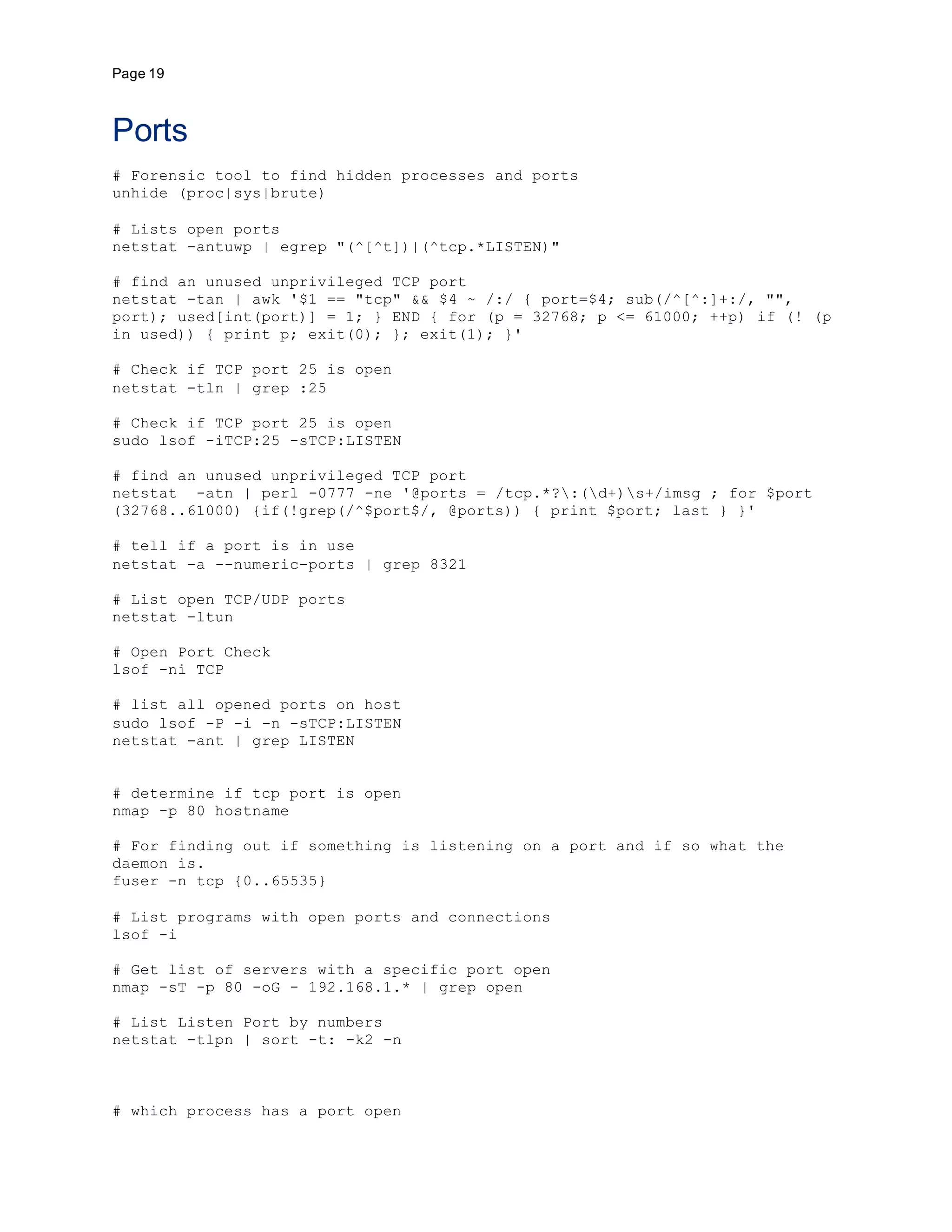 Page 19
Ports
# Forensic tool to find hidden processes and ports
unhide (proc|sys|brute)
# Lists open ports
netstat -antuwp | egrep "(^[^t])|(^tcp.*LISTEN)"
# find an unused unprivileged TCP port
netstat -tan | awk '$1 == "tcp" && $4 ~ /:/ { port=$4; sub(/^[^:]+:/, "",
port); used[int(port)] = 1; } END { for (p = 32768; p <= 61000; ++p) if (! (p
in used)) { print p; exit(0); }; exit(1); }'
# Check if TCP port 25 is open
netstat -tln | grep :25
# Check if TCP port 25 is open
sudo lsof -iTCP:25 -sTCP:LISTEN
# find an unused unprivileged TCP port
netstat -atn | perl -0777 -ne '@ports = /tcp.*?:(d+)s+/imsg ; for $port
(32768..61000) {if(!grep(/^$port$/, @ports)) { print $port; last } }'
# tell if a port is in use
netstat -a --numeric-ports | grep 8321
# List open TCP/UDP ports
netstat -ltun
# Open Port Check
lsof -ni TCP
# list all opened ports on host
sudo lsof -P -i -n -sTCP:LISTEN
netstat -ant | grep LISTEN
# determine if tcp port is open
nmap -p 80 hostname
# For finding out if something is listening on a port and if so what the
daemon is.
fuser -n tcp {0..65535}
# List programs with open ports and connections
lsof -i
# Get list of servers with a specific port open
nmap -sT -p 80 -oG - 192.168.1.* | grep open
# List Listen Port by numbers
netstat -tlpn | sort -t: -k2 -n
# which process has a port open
 
