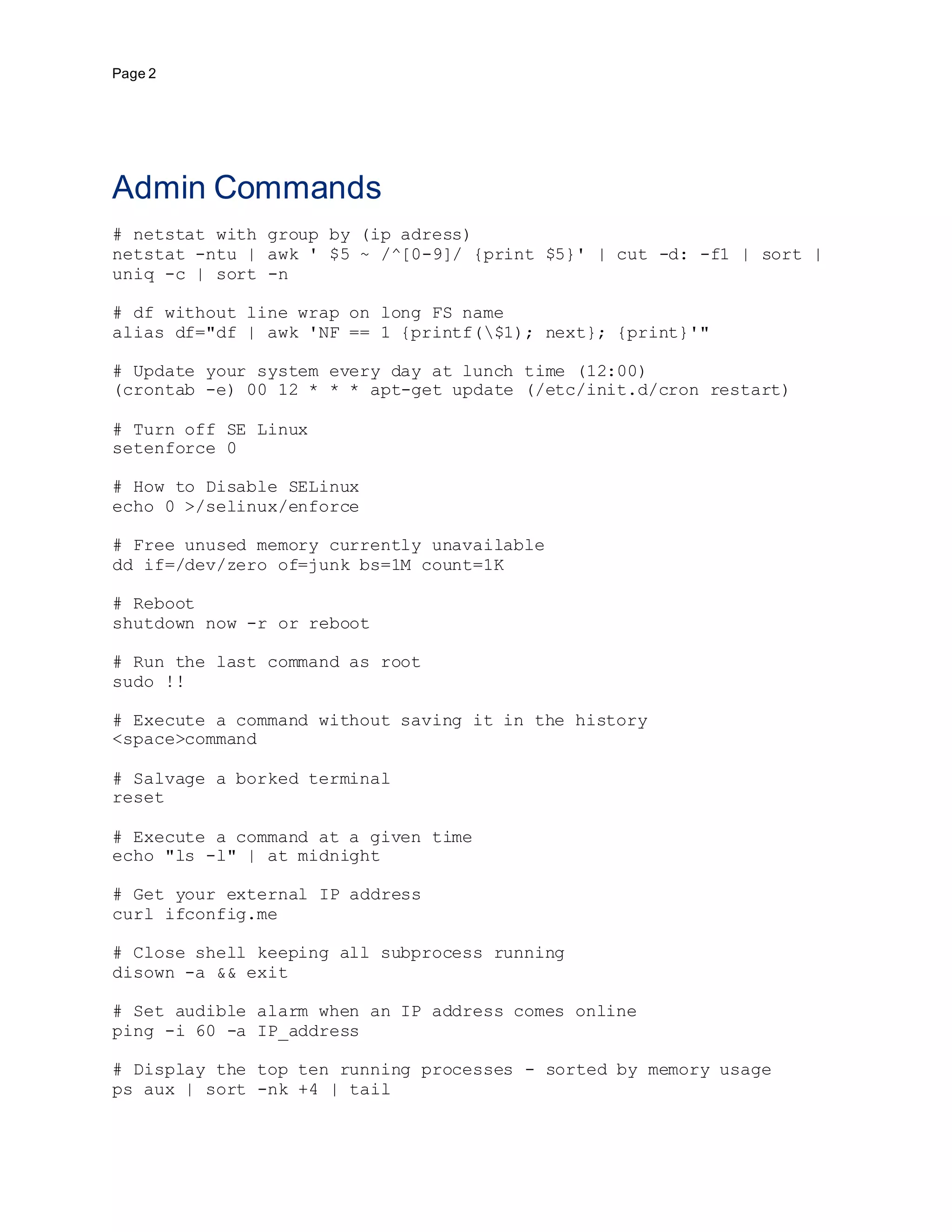 Page 2
Admin Commands
# netstat with group by (ip adress)
netstat -ntu | awk ' $5 ~ /^[0-9]/ {print $5}' | cut -d: -f1 | sort |
uniq -c | sort -n
# df without line wrap on long FS name
alias df="df | awk 'NF == 1 {printf($1); next}; {print}'"
# Update your system every day at lunch time (12:00)
(crontab -e) 00 12 * * * apt-get update (/etc/init.d/cron restart)
# Turn off SE Linux
setenforce 0
# How to Disable SELinux
echo 0 >/selinux/enforce
# Free unused memory currently unavailable
dd if=/dev/zero of=junk bs=1M count=1K
# Reboot
shutdown now -r or reboot
# Run the last command as root
sudo !!
# Execute a command without saving it in the history
<space>command
# Salvage a borked terminal
reset
# Execute a command at a given time
echo "ls -l" | at midnight
# Get your external IP address
curl ifconfig.me
# Close shell keeping all subprocess running
disown -a && exit
# Set audible alarm when an IP address comes online
ping -i 60 -a IP_address
# Display the top ten running processes - sorted by memory usage
ps aux | sort -nk +4 | tail
 