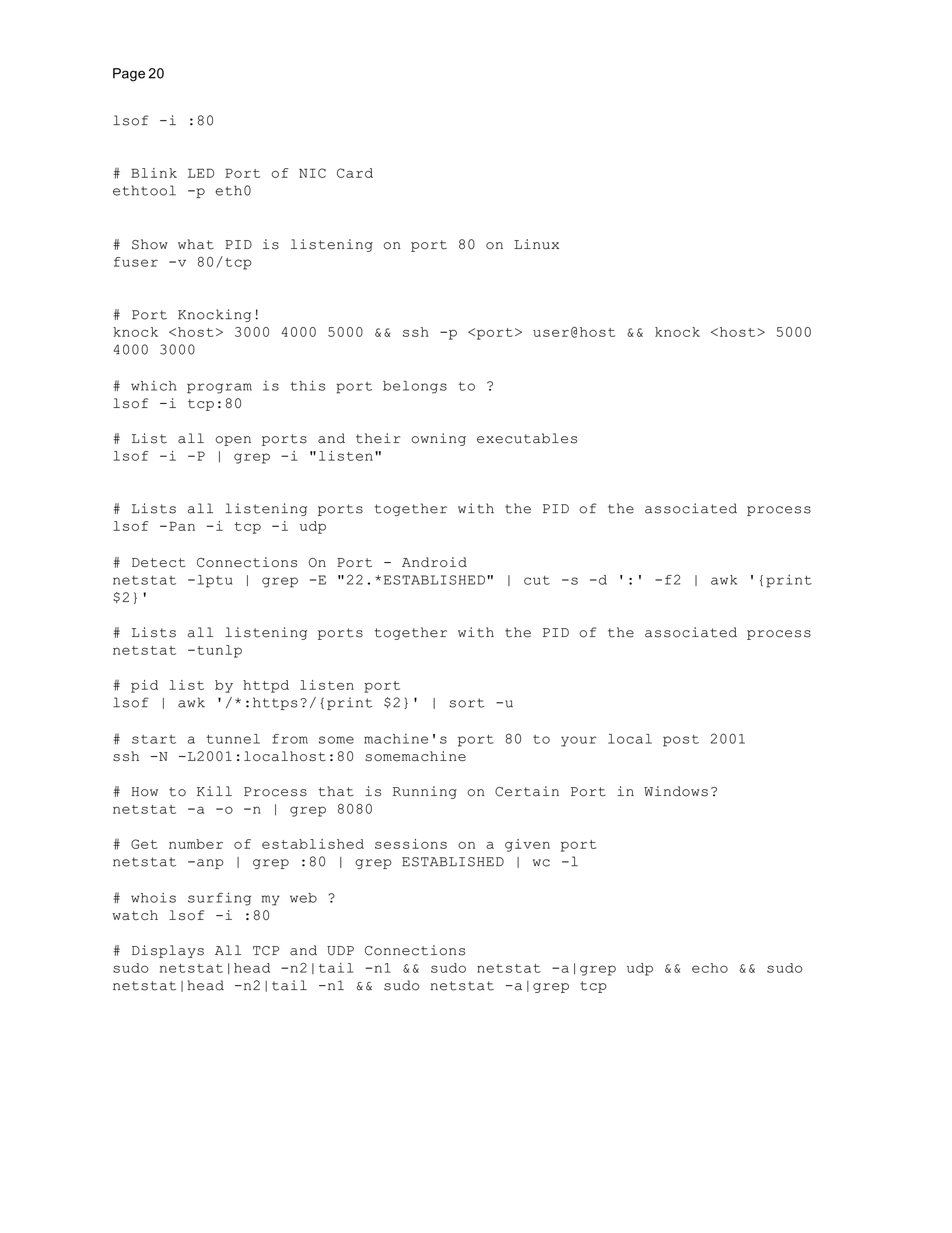 Page 20
lsof -i :80
# Blink LED Port of NIC Card
ethtool -p eth0
# Show what PID is listening on port 80 on Linux
fuser -v 80/tcp
# Port Knocking!
knock <host> 3000 4000 5000 && ssh -p <port> user@host && knock <host> 5000
4000 3000
# which program is this port belongs to ?
lsof -i tcp:80
# List all open ports and their owning executables
lsof -i -P | grep -i "listen"
# Lists all listening ports together with the PID of the associated process
lsof -Pan -i tcp -i udp
# Detect Connections On Port - Android
netstat -lptu | grep -E "22.*ESTABLISHED" | cut -s -d ':' -f2 | awk '{print
$2}'
# Lists all listening ports together with the PID of the associated process
netstat -tunlp
# pid list by httpd listen port
lsof | awk '/*:https?/{print $2}' | sort -u
# start a tunnel from some machine's port 80 to your local post 2001
ssh -N -L2001:localhost:80 somemachine
# How to Kill Process that is Running on Certain Port in Windows?
netstat -a -o -n | grep 8080
# Get number of established sessions on a given port
netstat -anp | grep :80 | grep ESTABLISHED | wc -l
# whois surfing my web ?
watch lsof -i :80
# Displays All TCP and UDP Connections
sudo netstat|head -n2|tail -n1 && sudo netstat -a|grep udp && echo && sudo
netstat|head -n2|tail -n1 && sudo netstat -a|grep tcp
 