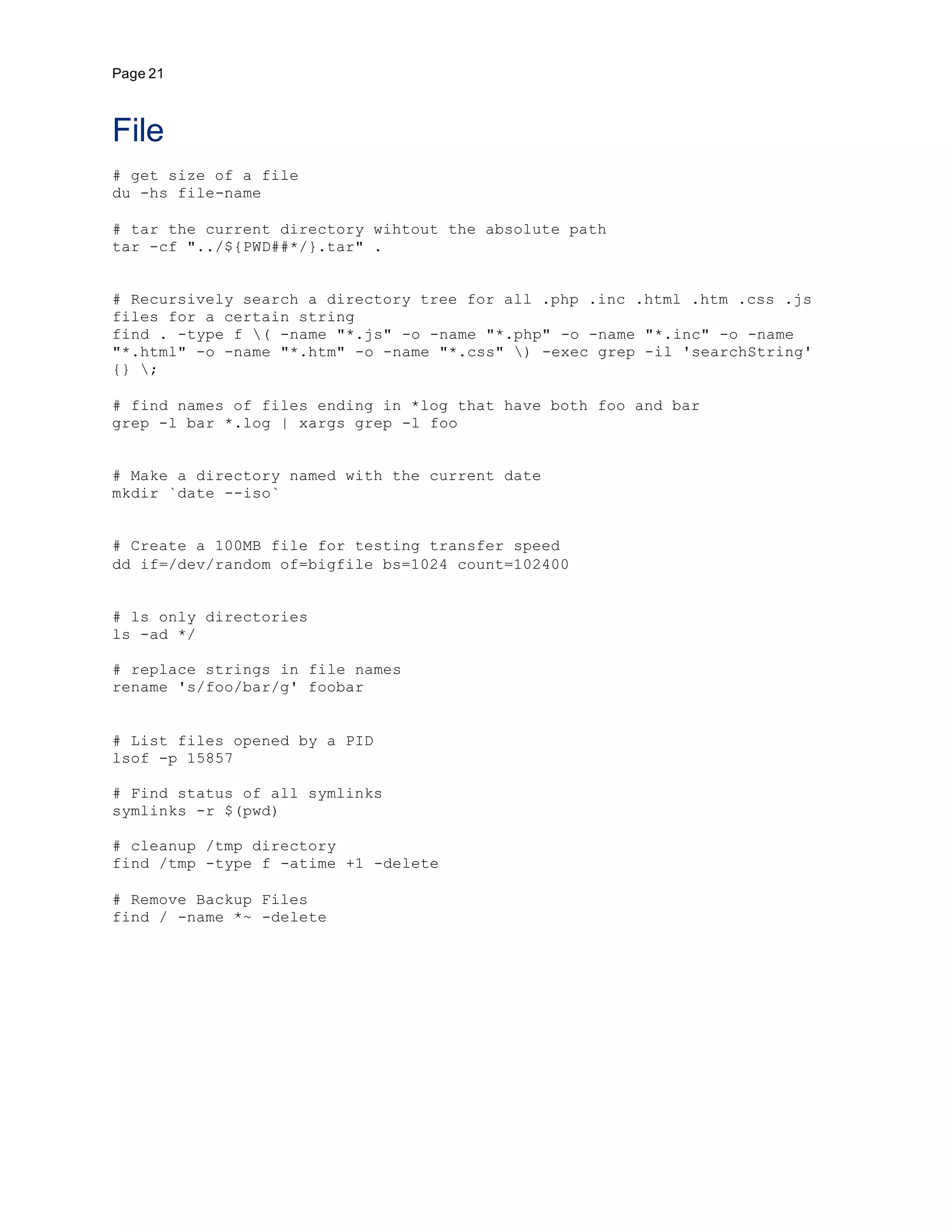 Page 21
File
# get size of a file
du -hs file-name
# tar the current directory wihtout the absolute path
tar -cf "../${PWD##*/}.tar" .
# Recursively search a directory tree for all .php .inc .html .htm .css .js
files for a certain string
find . -type f ( -name "*.js" -o -name "*.php" -o -name "*.inc" -o -name
"*.html" -o -name "*.htm" -o -name "*.css" ) -exec grep -il 'searchString'
{} ;
# find names of files ending in *log that have both foo and bar
grep -l bar *.log | xargs grep -l foo
# Make a directory named with the current date
mkdir `date --iso`
# Create a 100MB file for testing transfer speed
dd if=/dev/random of=bigfile bs=1024 count=102400
# ls only directories
ls -ad */
# replace strings in file names
rename 's/foo/bar/g' foobar
# List files opened by a PID
lsof -p 15857
# Find status of all symlinks
symlinks -r $(pwd)
# cleanup /tmp directory
find /tmp -type f -atime +1 -delete
# Remove Backup Files
find / -name *~ -delete
 