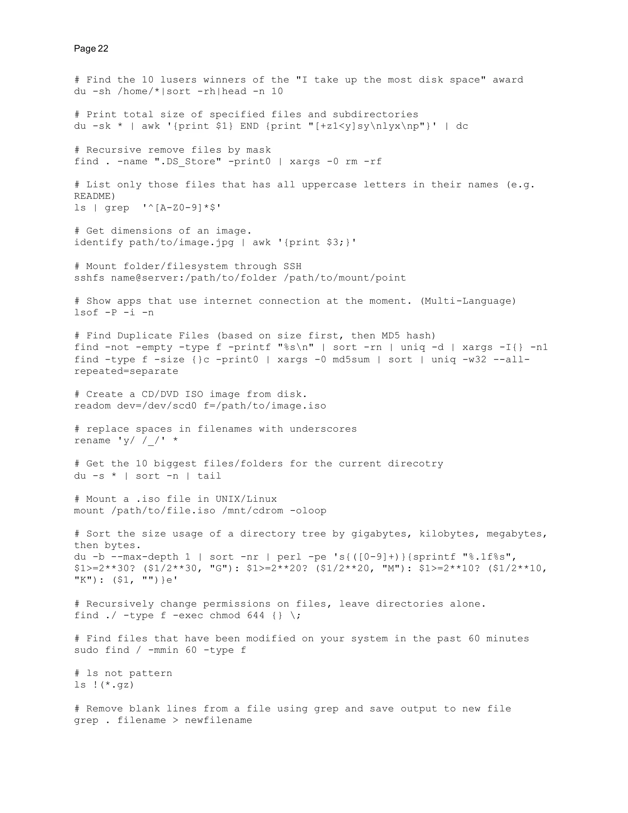 Page 22
# Find the 10 lusers winners of the "I take up the most disk space" award
du -sh /home/*|sort -rh|head -n 10
# Print total size of specified files and subdirectories
du -sk * | awk '{print $1} END {print "[+z1<y]synlyxnp"}' | dc
# Recursive remove files by mask
find . -name ".DS_Store" -print0 | xargs -0 rm -rf
# List only those files that has all uppercase letters in their names (e.g.
README)
ls | grep '^[A-Z0-9]*$'
# Get dimensions of an image.
identify path/to/image.jpg | awk '{print $3;}'
# Mount folder/filesystem through SSH
sshfs name@server:/path/to/folder /path/to/mount/point
# Show apps that use internet connection at the moment. (Multi-Language)
lsof -P -i -n
# Find Duplicate Files (based on size first, then MD5 hash)
find -not -empty -type f -printf "%sn" | sort -rn | uniq -d | xargs -I{} -n1
find -type f -size {}c -print0 | xargs -0 md5sum | sort | uniq -w32 --all-
repeated=separate
# Create a CD/DVD ISO image from disk.
readom dev=/dev/scd0 f=/path/to/image.iso
# replace spaces in filenames with underscores
rename 'y/ /_/' *
# Get the 10 biggest files/folders for the current direcotry
du -s * | sort -n | tail
# Mount a .iso file in UNIX/Linux
mount /path/to/file.iso /mnt/cdrom -oloop
# Sort the size usage of a directory tree by gigabytes, kilobytes, megabytes,
then bytes.
du -b --max-depth 1 | sort -nr | perl -pe 's{([0-9]+)}{sprintf "%.1f%s",
$1>=2**30? ($1/2**30, "G"): $1>=2**20? ($1/2**20, "M"): $1>=2**10? ($1/2**10,
"K"): ($1, "")}e'
# Recursively change permissions on files, leave directories alone.
find ./ -type f -exec chmod 644 {} ;
# Find files that have been modified on your system in the past 60 minutes
sudo find / -mmin 60 -type f
# ls not pattern
ls !(*.gz)
# Remove blank lines from a file using grep and save output to new file
grep . filename > newfilename
 