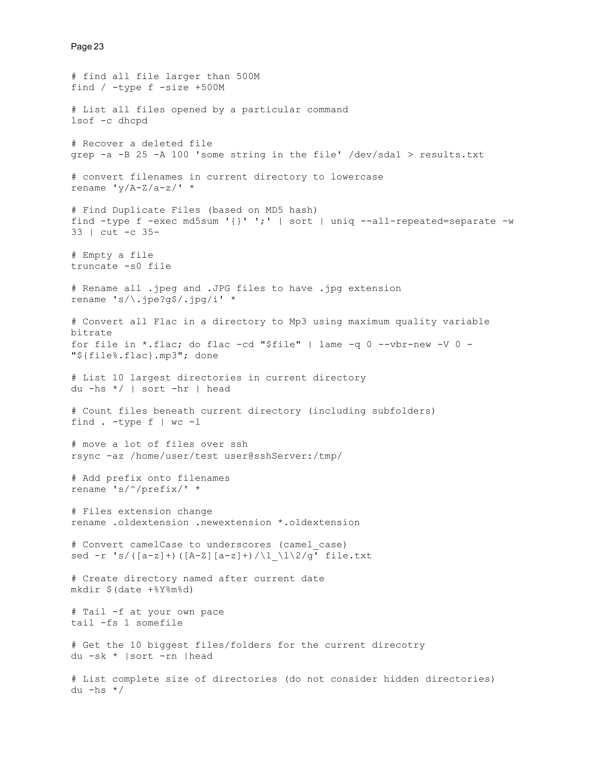 Page 23
# find all file larger than 500M
find / -type f -size +500M
# List all files opened by a particular command
lsof -c dhcpd
# Recover a deleted file
grep -a -B 25 -A 100 'some string in the file' /dev/sda1 > results.txt
# convert filenames in current directory to lowercase
rename 'y/A-Z/a-z/' *
# Find Duplicate Files (based on MD5 hash)
find -type f -exec md5sum '{}' ';' | sort | uniq --all-repeated=separate -w
33 | cut -c 35-
# Empty a file
truncate -s0 file
# Rename all .jpeg and .JPG files to have .jpg extension
rename 's/.jpe?g$/.jpg/i' *
# Convert all Flac in a directory to Mp3 using maximum quality variable
bitrate
for file in *.flac; do flac -cd "$file" | lame -q 0 --vbr-new -V 0 -
"${file%.flac}.mp3"; done
# List 10 largest directories in current directory
du -hs */ | sort -hr | head
# Count files beneath current directory (including subfolders)
find . -type f | wc -l
# move a lot of files over ssh
rsync -az /home/user/test user@sshServer:/tmp/
# Add prefix onto filenames
rename 's/^/prefix/' *
# Files extension change
rename .oldextension .newextension *.oldextension
# Convert camelCase to underscores (camel_case)
sed -r 's/([a-z]+)([A-Z][a-z]+)/1_l2/g' file.txt
# Create directory named after current date
mkdir $(date +%Y%m%d)
# Tail -f at your own pace
tail -fs 1 somefile
# Get the 10 biggest files/folders for the current direcotry
du -sk * |sort -rn |head
# List complete size of directories (do not consider hidden directories)
du -hs */
 