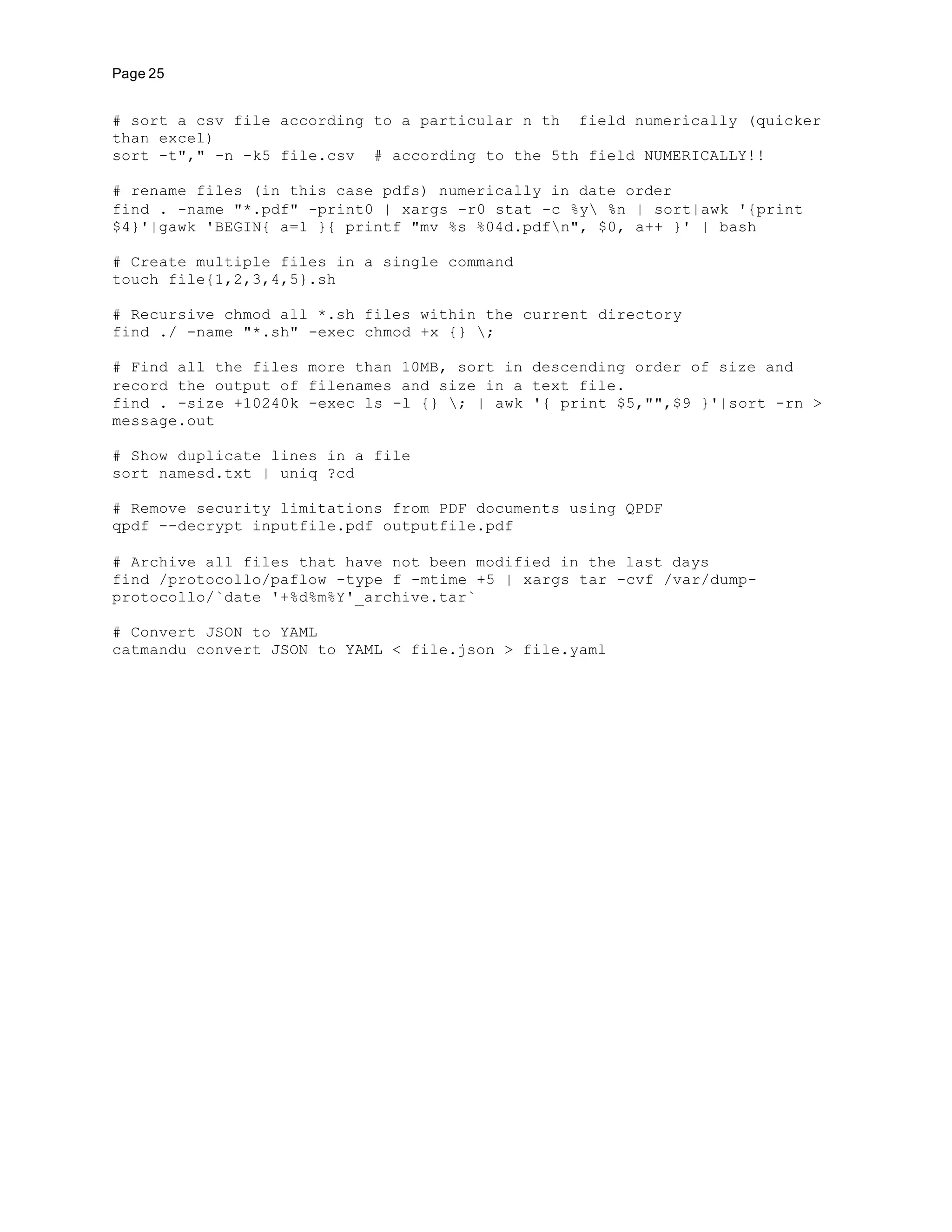 Page 25
# sort a csv file according to a particular n th field numerically (quicker
than excel)
sort -t"," -n -k5 file.csv # according to the 5th field NUMERICALLY!!
# rename files (in this case pdfs) numerically in date order
find . -name "*.pdf" -print0 | xargs -r0 stat -c %y %n | sort|awk '{print
$4}'|gawk 'BEGIN{ a=1 }{ printf "mv %s %04d.pdfn", $0, a++ }' | bash
# Create multiple files in a single command
touch file{1,2,3,4,5}.sh
# Recursive chmod all *.sh files within the current directory
find ./ -name "*.sh" -exec chmod +x {} ;
# Find all the files more than 10MB, sort in descending order of size and
record the output of filenames and size in a text file.
find . -size +10240k -exec ls -l {} ; | awk '{ print $5,"",$9 }'|sort -rn >
message.out
# Show duplicate lines in a file
sort namesd.txt | uniq ?cd
# Remove security limitations from PDF documents using QPDF
qpdf --decrypt inputfile.pdf outputfile.pdf
# Archive all files that have not been modified in the last days
find /protocollo/paflow -type f -mtime +5 | xargs tar -cvf /var/dump-
protocollo/`date '+%d%m%Y'_archive.tar`
# Convert JSON to YAML
catmandu convert JSON to YAML < file.json > file.yaml
 