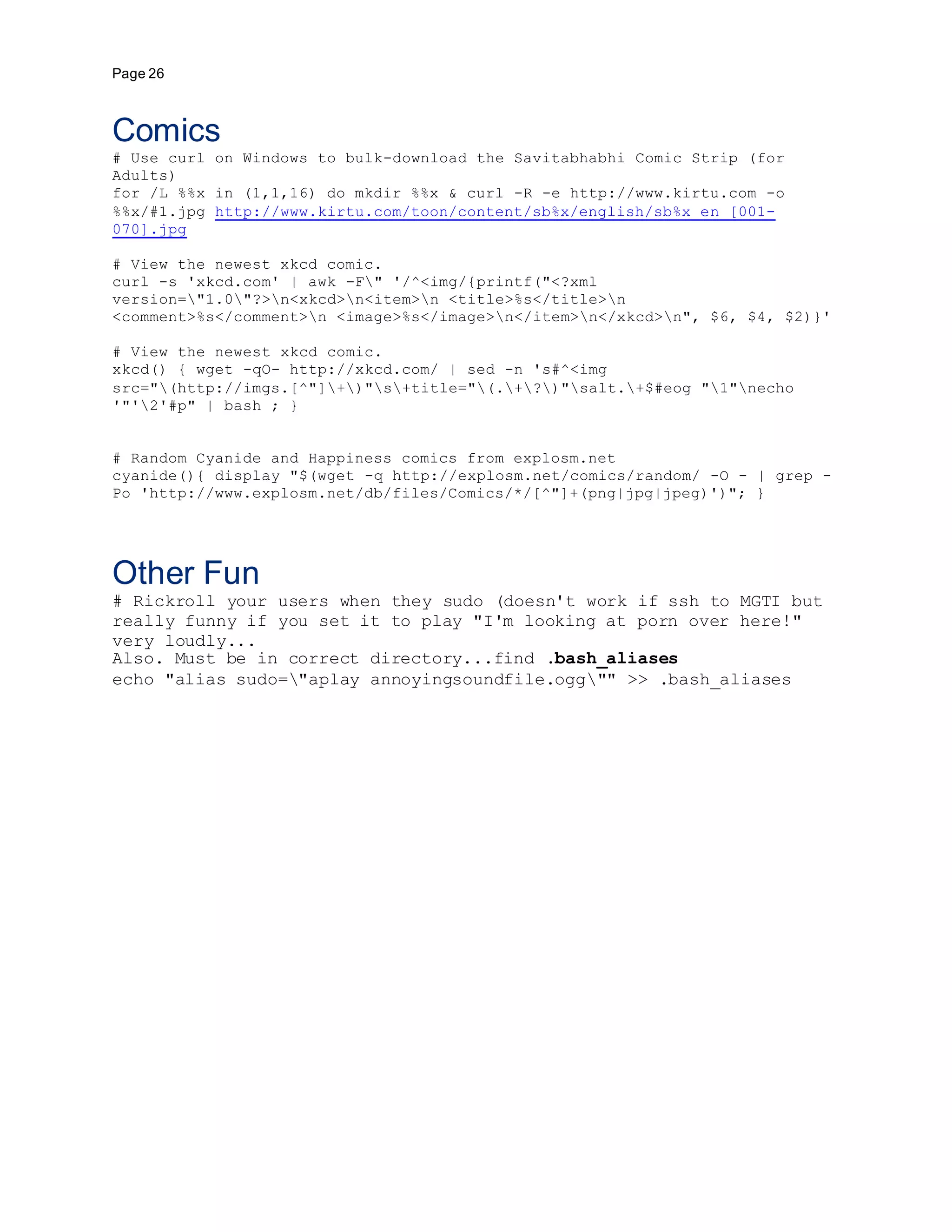 Page 26
Comics
# Use curl on Windows to bulk-download the Savitabhabhi Comic Strip (for
Adults)
for /L %%x in (1,1,16) do mkdir %%x & curl -R -e http://www.kirtu.com -o
%%x/#1.jpg http://www.kirtu.com/toon/content/sb%x/english/sb%x_en_[001-
070].jpg
# View the newest xkcd comic.
curl -s 'xkcd.com' | awk -F" '/^<img/{printf("<?xml
version="1.0"?>n<xkcd>n<item>n <title>%s</title>n
<comment>%s</comment>n <image>%s</image>n</item>n</xkcd>n", $6, $4, $2)}'
# View the newest xkcd comic.
xkcd() { wget -qO- http://xkcd.com/ | sed -n 's#^<img
src="(http://imgs.[^"]+)"s+title="(.+?)"salt.+$#eog "1"necho
'"'2'#p" | bash ; }
# Random Cyanide and Happiness comics from explosm.net
cyanide(){ display "$(wget -q http://explosm.net/comics/random/ -O - | grep -
Po 'http://www.explosm.net/db/files/Comics/*/[^"]+(png|jpg|jpeg)')"; }
Other Fun
# Rickroll your users when they sudo (doesn't work if ssh to MGTI but
really funny if you set it to play "I'm looking at porn over here!"
very loudly...
Also. Must be in correct directory...find .bash_aliases
echo "alias sudo="aplay annoyingsoundfile.ogg"" >> .bash_aliases
 