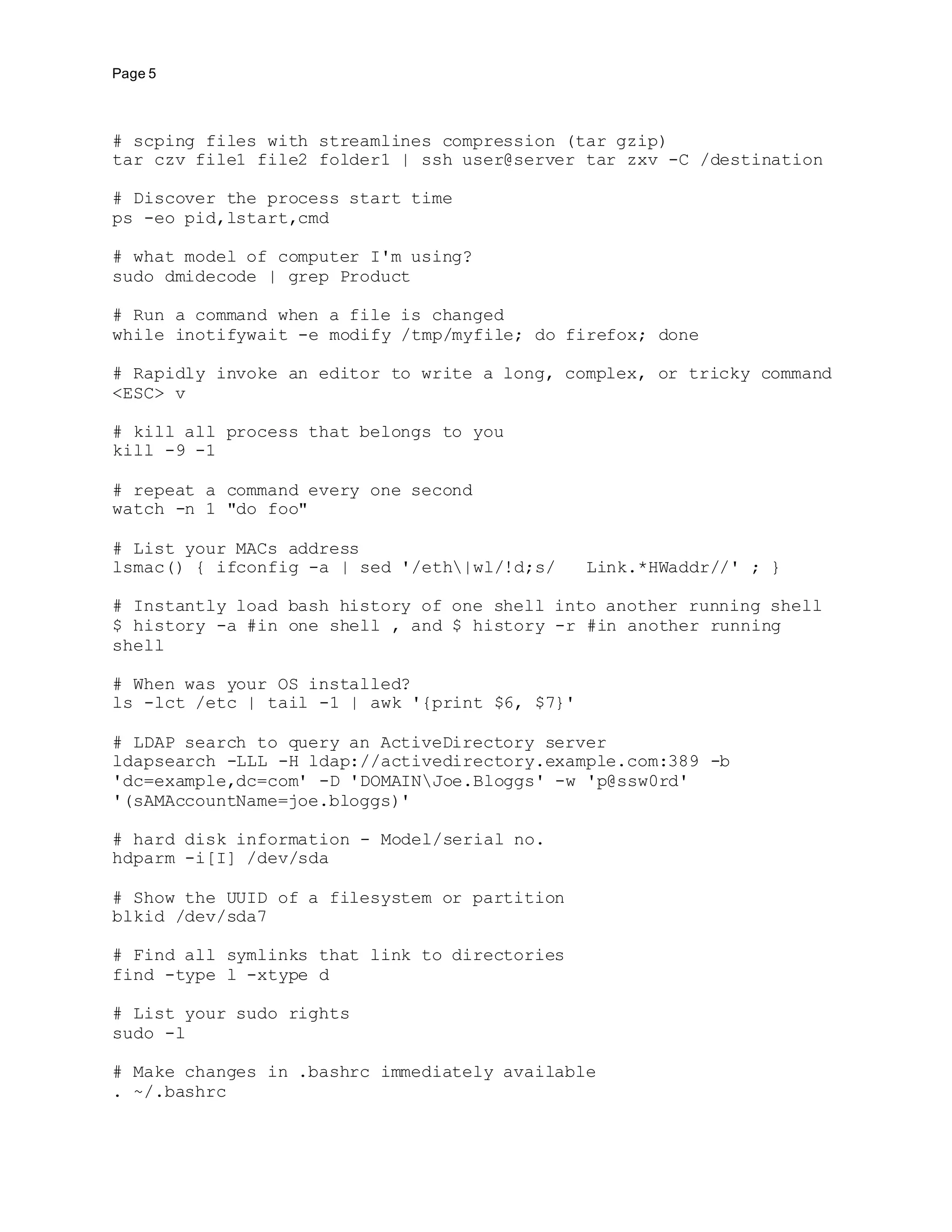 Page 5
# scping files with streamlines compression (tar gzip)
tar czv file1 file2 folder1 | ssh user@server tar zxv -C /destination
# Discover the process start time
ps -eo pid,lstart,cmd
# what model of computer I'm using?
sudo dmidecode | grep Product
# Run a command when a file is changed
while inotifywait -e modify /tmp/myfile; do firefox; done
# Rapidly invoke an editor to write a long, complex, or tricky command
<ESC> v
# kill all process that belongs to you
kill -9 -1
# repeat a command every one second
watch -n 1 "do foo"
# List your MACs address
lsmac() { ifconfig -a | sed '/eth|wl/!d;s/ Link.*HWaddr//' ; }
# Instantly load bash history of one shell into another running shell
$ history -a #in one shell , and $ history -r #in another running
shell
# When was your OS installed?
ls -lct /etc | tail -1 | awk '{print $6, $7}'
# LDAP search to query an ActiveDirectory server
ldapsearch -LLL -H ldap://activedirectory.example.com:389 -b
'dc=example,dc=com' -D 'DOMAINJoe.Bloggs' -w 'p@ssw0rd'
'(sAMAccountName=joe.bloggs)'
# hard disk information - Model/serial no.
hdparm -i[I] /dev/sda
# Show the UUID of a filesystem or partition
blkid /dev/sda7
# Find all symlinks that link to directories
find -type l -xtype d
# List your sudo rights
sudo -l
# Make changes in .bashrc immediately available
. ~/.bashrc
 