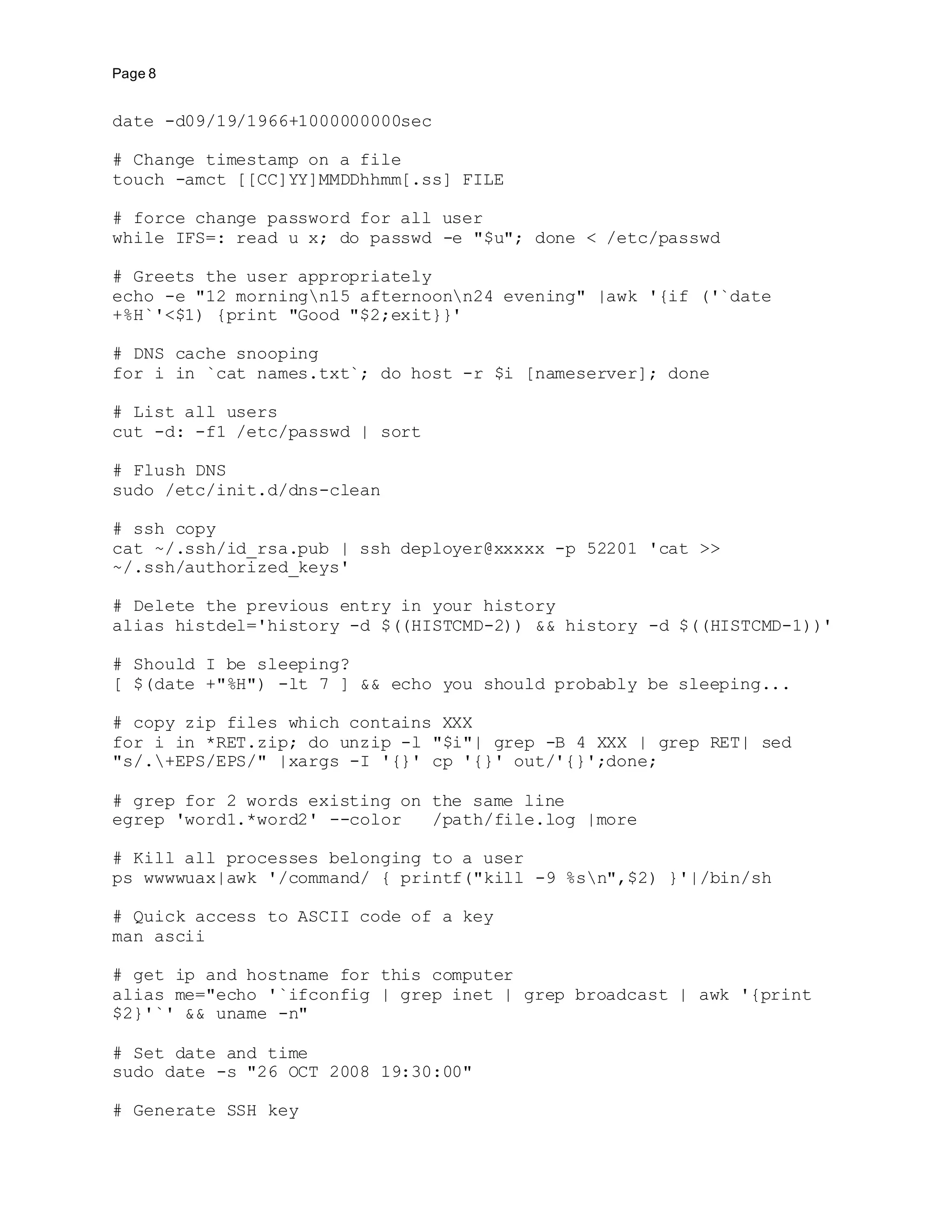 Page 8
date -d09/19/1966+1000000000sec
# Change timestamp on a file
touch -amct [[CC]YY]MMDDhhmm[.ss] FILE
# force change password for all user
while IFS=: read u x; do passwd -e "$u"; done < /etc/passwd
# Greets the user appropriately
echo -e "12 morningn15 afternoonn24 evening" |awk '{if ('`date
+%H`'<$1) {print "Good "$2;exit}}'
# DNS cache snooping
for i in `cat names.txt`; do host -r $i [nameserver]; done
# List all users
cut -d: -f1 /etc/passwd | sort
# Flush DNS
sudo /etc/init.d/dns-clean
# ssh copy
cat ~/.ssh/id_rsa.pub | ssh deployer@xxxxx -p 52201 'cat >>
~/.ssh/authorized_keys'
# Delete the previous entry in your history
alias histdel='history -d $((HISTCMD-2)) && history -d $((HISTCMD-1))'
# Should I be sleeping?
[ $(date +"%H") -lt 7 ] && echo you should probably be sleeping...
# copy zip files which contains XXX
for i in *RET.zip; do unzip -l "$i"| grep -B 4 XXX | grep RET| sed
"s/.+EPS/EPS/" |xargs -I '{}' cp '{}' out/'{}';done;
# grep for 2 words existing on the same line
egrep 'word1.*word2' --color /path/file.log |more
# Kill all processes belonging to a user
ps wwwwuax|awk '/command/ { printf("kill -9 %sn",$2) }'|/bin/sh
# Quick access to ASCII code of a key
man ascii
# get ip and hostname for this computer
alias me="echo '`ifconfig | grep inet | grep broadcast | awk '{print
$2}'`' && uname -n"
# Set date and time
sudo date -s "26 OCT 2008 19:30:00"
# Generate SSH key
 
