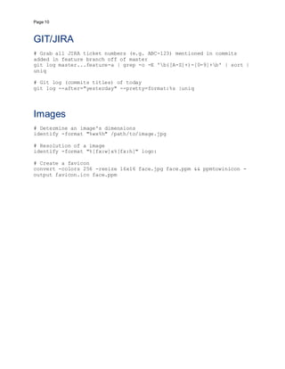 Page 10
GIT/JIRA
# Grab all JIRA ticket numbers (e.g. ABC-123) mentioned in commits
added in feature branch off of master
git log master...feature-a | grep -o -E 'b([A-Z]+)-[0-9]+b' | sort |
uniq
# Git log (commits titles) of today
git log --after="yesterday" --pretty=format:%s |uniq
Images
# Determine an image's dimensions
identify -format "%wx%h" /path/to/image.jpg
# Resolution of a image
identify -format "%[fx:w]x%[fx:h]" logo:
# Create a favicon
convert -colors 256 -resize 16x16 face.jpg face.ppm && ppmtowinicon -
output favicon.ico face.ppm
 