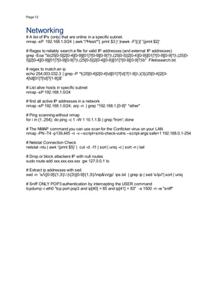 Page 12
Networking
# A list of IPs (only) that are online in a specific subnet.
nmap -sP 192.168.1.0/24 | awk "/^Host/"'{ print $3 }' |nawk -F'[()]' '{print $2}'
# Regex to reliably search a file for valid IP addresses (and external IP addresses)
grep -Eoa "b(25[0-5]|2[0-4][0-9]|[01]?[0-9][0-9]?).(25[0-5]|2[0-4][0-9]|[01]?[0-9][0-9]?).(25[0-
5]|2[0-4][0-9]|[01]?[0-9][0-9]?).(25[0-5]|2[0-4][0-9]|[01]?[0-9][0-9]?)b" Filetosearch.txt
# regex to match an ip
echo 254.003.032.3 | grep -P '^((25[0-4]|2[0-4]d|[01]?[d]?[1-9]).){3}(25[0-4]|2[0-
4]d|[01]?[d]?[1-9])$'
# List alive hosts in specific subnet
nmap -sP 192.168.1.0/24
# find all active IP addresses in a network
nmap -sP 192.168.1.0/24; arp -n | grep "192.168.1.[0-9]* *ether"
# Ping scanning without nmap
for i in {1..254}; do ping -c 1 -W 1 10.1.1.$i | grep 'from'; done
# The NMAP command you can use scan for the Conficker virus on your LAN
nmap -PN -T4 -p139,445 -n -v --script=smb-check-vulns --script-args safe=1 192.168.0.1-254
# Netstat Connection Check
netstat -ntu | awk '{print $5}' | cut -d: -f1 | sort | uniq -c | sort -n | tail
# Drop or block attackers IP with null routes
sudo route add xxx.xxx.xxx.xxx gw 127.0.0.1 lo
# Extract ip addresses with sed
sed -n 's/([0-9]{1,3}.){3}[0-9]{1,3}/nip&n/gp' ips.txt | grep ip | sed 's/ip//'| sort | uniq
# Sniff ONLY POP3 authentication by intercepting the USER command
tcpdump -i eth0 "tcp port pop3 and ip[40] = 85 and ip[41] = 83" -s 1500 -n -w "sniff"
 
