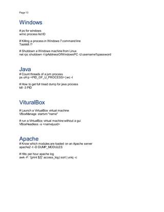 Page 13
Windows
# ps for windows
wmic process list IO
# Killing a process in Windows 7 command line
Taskkill /?
# Shutdown a Windows machine from Linux
net rpc shutdown -I ipAddressOfWindowsPC -Uusername%password
Java
# Count threads of a jvm process
ps uH p <PID_OF_U_PROCESS> |wc -l
# How to get full tread dump for java process
kill -3 PID
VituralBox
# Launch a VirtualBox virtual machine
VBoxManage startvm "name"
# run a VirtualBox virtual machine without a gui
VBoxHeadless -s <name|uuid>
Apache
# Know which modules are loaded on an Apache server
apache2 -t -D DUMP_MODULES
# Hits per hour apache log
awk -F: '{print $2}' access_log | sort | uniq -c
 