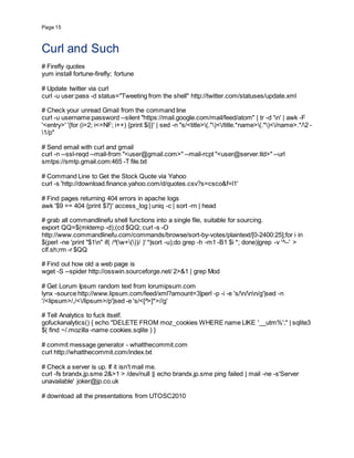 Page 15
Curl and Such
# Firefly quotes
yum install fortune-firefly; fortune
# Update twitter via curl
curl -u user:pass -d status="Tweeting from the shell" http://twitter.com/statuses/update.xml
# Check your unread Gmail from the command line
curl -u username:password --silent "https://mail.google.com/mail/feed/atom" | tr -d 'n' | awk -F
'<entry>' '{for (i=2; i<=NF; i++) {print $i}}' | sed -n "s/<title>(.*)</title.*name>(.*)</name>.*/2 -
1/p"
# Send email with curl and gmail
curl -n --ssl-reqd --mail-from "<user@gmail.com>" --mail-rcpt "<user@server.tld>" --url
smtps://smtp.gmail.com:465 -T file.txt
# Command Line to Get the Stock Quote via Yahoo
curl -s 'http://download.finance.yahoo.com/d/quotes.csv?s=csco&f=l1'
# Find pages returning 404 errors in apache logs
awk '$9 == 404 {print $7}' access_log | uniq -c | sort -rn | head
# grab all commandlinefu shell functions into a single file, suitable for sourcing.
export QQ=$(mktemp -d);(cd $QQ; curl -s -O
http://www.commandlinefu.com/commands/browse/sort-by-votes/plaintext/[0-2400:25];for i in
$(perl -ne 'print "$1n" if( /^(w+())/ )' *|sort -u);do grep -h -m1 -B1 $i *; done)|grep -v '^--' >
clf.sh;rm -r $QQ
# Find out how old a web page is
wget -S --spider http://osswin.sourceforge.net/ 2>&1 | grep Mod
# Get Lorum Ipsum random text from lorumipsum.com
lynx -source http://www.lipsum.com/feed/xml?amount=3|perl -p -i -e 's/n/nn/g'|sed -n
'/<lipsum>/,/</lipsum>/p'|sed -e 's/<[^>]*>//g'
# Tell Analytics to fuck itself.
gofuckanalytics() { echo "DELETE FROM moz_cookies WHERE name LIKE '__utm%';" | sqlite3
$( find ~/.mozilla -name cookies.sqlite ) }
# commit message generator - whatthecommit.com
curl http://whatthecommit.com/index.txt
# Check a server is up. If it isn't mail me.
curl -fs brandx.jp.sme 2&>1 > /dev/null || echo brandx.jp.sme ping failed | mail -ne -s'Server
unavailable' joker@jp.co.uk
# download all the presentations from UTOSC2010
 