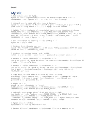 Page 17
MySQL
# Get column names in MySQL
mysql -u <user> --password=<password> -e "SHOW COLUMNS FROM <table>"
<database> | awk '{print $1}' | tr "n" "," | sed 's/,$//g'
# command line to drop all table from a databse
mysql -u uname dbname -e "show tables" | grep -v Tables_in | grep -v "+" |
gawk '{print "drop table " $1 ";"}' | mysql -u uname dbname
# MySQL: Find an instance of a populated table across numerous databases
TABLE_NAME=YYZ ; for DATABASE in $(echo "SELECT TABLE_SCHEMA FROM
information_schema.tables WHERE TABLE_NAME='$TABLE_NAME'" | mysql -N) ; do
echo -n "$DATABASE: " ; echo "SELECT COUNT(*) FROM $TABLE_NAME" | mysql
$DATABASE -N ; done | fgrep -v ': 0'
# See where MySQL is looking for its config files
mysql -? | grep ".cnf"
# Monitor MySQL threads per user
mysql -BNe "SELECT user,COUNT(user) AS count FROM processlist GROUP BY user
ORDER BY count;" information_schema
# Monitor the queries being run by MySQL
watch -n 1 mysqladmin --user=<user> --password=<password> processlist
# Backup all MySQL Databases to individual files
for I in $(mysql -e 'show databases' -s --skip-column-names); do mysqldump $I
| gzip > "$I.sql.gz"; done
# Backup all MySQL Databases to individual files
for db in $(mysql -e 'show databases' -s --skip-column-names); do mysqldump
$db | gzip > "/backups/mysqldump-$(hostname)-$db-$(date +%Y-%m-%d-
%H.%M.%S).gz"; done
# Dump mySQL db from Remote Database to Local Database
mysqldump --host=[remote host] --user=[remote user] --password=[remote
password] -C db_name | mysql --host=localhost --user=[local user] --
password=[local password] db_name
# mysql DB size
mysql -u root -pPasswort -e 'select
table_schema,round(sum(data_length+index_length)/1024/1024,4) from
information_schema.tables group by table_schema;'
# Discover unoptimized MySQL tables and optimize them.
for table in $(echo "select concat(TABLE_SCHEMA, '.', TABLE_NAME) from
information_schema.TABLES where TABLE_SCHEMA NOT IN
('information_schema','mysql') and Data_free > 0" | mysql --skip-column-
names); do echo "optimize table ${table}" | mysql; done;
# Mysql extended status
mysqladmin -u root -p extended-status
# Backup all mysql databases to individual files on a remote server
 