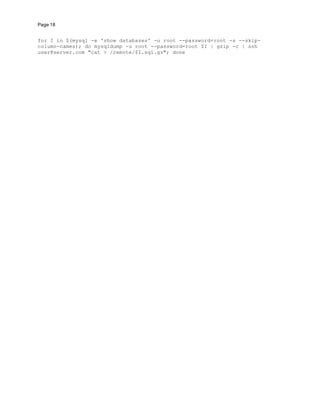 Page 18
for I in $(mysql -e 'show databases' -u root --password=root -s --skip-
column-names); do mysqldump -u root --password=root $I | gzip -c | ssh
user@server.com "cat > /remote/$I.sql.gz"; done
 