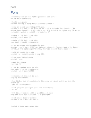 Page 19
Ports
# Forensic tool to find hidden processes and ports
unhide (proc|sys|brute)
# Lists open ports
netstat -antuwp | egrep "(^[^t])|(^tcp.*LISTEN)"
# find an unused unprivileged TCP port
netstat -tan | awk '$1 == "tcp" && $4 ~ /:/ { port=$4; sub(/^[^:]+:/, "",
port); used[int(port)] = 1; } END { for (p = 32768; p <= 61000; ++p) if (! (p
in used)) { print p; exit(0); }; exit(1); }'
# Check if TCP port 25 is open
netstat -tln | grep :25
# Check if TCP port 25 is open
sudo lsof -iTCP:25 -sTCP:LISTEN
# find an unused unprivileged TCP port
netstat -atn | perl -0777 -ne '@ports = /tcp.*?:(d+)s+/imsg ; for $port
(32768..61000) {if(!grep(/^$port$/, @ports)) { print $port; last } }'
# tell if a port is in use
netstat -a --numeric-ports | grep 8321
# List open TCP/UDP ports
netstat -ltun
# Open Port Check
lsof -ni TCP
# list all opened ports on host
sudo lsof -P -i -n -sTCP:LISTEN
netstat -ant | grep LISTEN
# determine if tcp port is open
nmap -p 80 hostname
# For finding out if something is listening on a port and if so what the
daemon is.
fuser -n tcp {0..65535}
# List programs with open ports and connections
lsof -i
# Get list of servers with a specific port open
nmap -sT -p 80 -oG - 192.168.1.* | grep open
# List Listen Port by numbers
netstat -tlpn | sort -t: -k2 -n
# which process has a port open
 