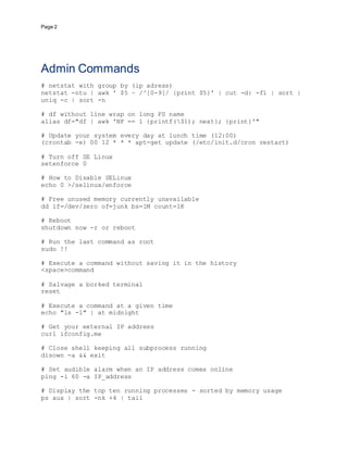 Page 2
Admin Commands
# netstat with group by (ip adress)
netstat -ntu | awk ' $5 ~ /^[0-9]/ {print $5}' | cut -d: -f1 | sort |
uniq -c | sort -n
# df without line wrap on long FS name
alias df="df | awk 'NF == 1 {printf($1); next}; {print}'"
# Update your system every day at lunch time (12:00)
(crontab -e) 00 12 * * * apt-get update (/etc/init.d/cron restart)
# Turn off SE Linux
setenforce 0
# How to Disable SELinux
echo 0 >/selinux/enforce
# Free unused memory currently unavailable
dd if=/dev/zero of=junk bs=1M count=1K
# Reboot
shutdown now -r or reboot
# Run the last command as root
sudo !!
# Execute a command without saving it in the history
<space>command
# Salvage a borked terminal
reset
# Execute a command at a given time
echo "ls -l" | at midnight
# Get your external IP address
curl ifconfig.me
# Close shell keeping all subprocess running
disown -a && exit
# Set audible alarm when an IP address comes online
ping -i 60 -a IP_address
# Display the top ten running processes - sorted by memory usage
ps aux | sort -nk +4 | tail
 