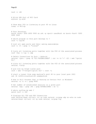 Page 20
lsof -i :80
# Blink LED Port of NIC Card
ethtool -p eth0
# Show what PID is listening on port 80 on Linux
fuser -v 80/tcp
# Port Knocking!
knock <host> 3000 4000 5000 && ssh -p <port> user@host && knock <host> 5000
4000 3000
# which program is this port belongs to ?
lsof -i tcp:80
# List all open ports and their owning executables
lsof -i -P | grep -i "listen"
# Lists all listening ports together with the PID of the associated process
lsof -Pan -i tcp -i udp
# Detect Connections On Port - Android
netstat -lptu | grep -E "22.*ESTABLISHED" | cut -s -d ':' -f2 | awk '{print
$2}'
# Lists all listening ports together with the PID of the associated process
netstat -tunlp
# pid list by httpd listen port
lsof | awk '/*:https?/{print $2}' | sort -u
# start a tunnel from some machine's port 80 to your local post 2001
ssh -N -L2001:localhost:80 somemachine
# How to Kill Process that is Running on Certain Port in Windows?
netstat -a -o -n | grep 8080
# Get number of established sessions on a given port
netstat -anp | grep :80 | grep ESTABLISHED | wc -l
# whois surfing my web ?
watch lsof -i :80
# Displays All TCP and UDP Connections
sudo netstat|head -n2|tail -n1 && sudo netstat -a|grep udp && echo && sudo
netstat|head -n2|tail -n1 && sudo netstat -a|grep tcp
 