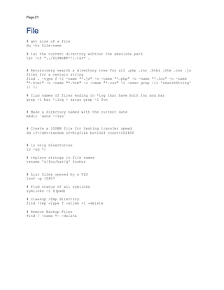 Page 21
File
# get size of a file
du -hs file-name
# tar the current directory wihtout the absolute path
tar -cf "../${PWD##*/}.tar" .
# Recursively search a directory tree for all .php .inc .html .htm .css .js
files for a certain string
find . -type f ( -name "*.js" -o -name "*.php" -o -name "*.inc" -o -name
"*.html" -o -name "*.htm" -o -name "*.css" ) -exec grep -il 'searchString'
{} ;
# find names of files ending in *log that have both foo and bar
grep -l bar *.log | xargs grep -l foo
# Make a directory named with the current date
mkdir `date --iso`
# Create a 100MB file for testing transfer speed
dd if=/dev/random of=bigfile bs=1024 count=102400
# ls only directories
ls -ad */
# replace strings in file names
rename 's/foo/bar/g' foobar
# List files opened by a PID
lsof -p 15857
# Find status of all symlinks
symlinks -r $(pwd)
# cleanup /tmp directory
find /tmp -type f -atime +1 -delete
# Remove Backup Files
find / -name *~ -delete
 